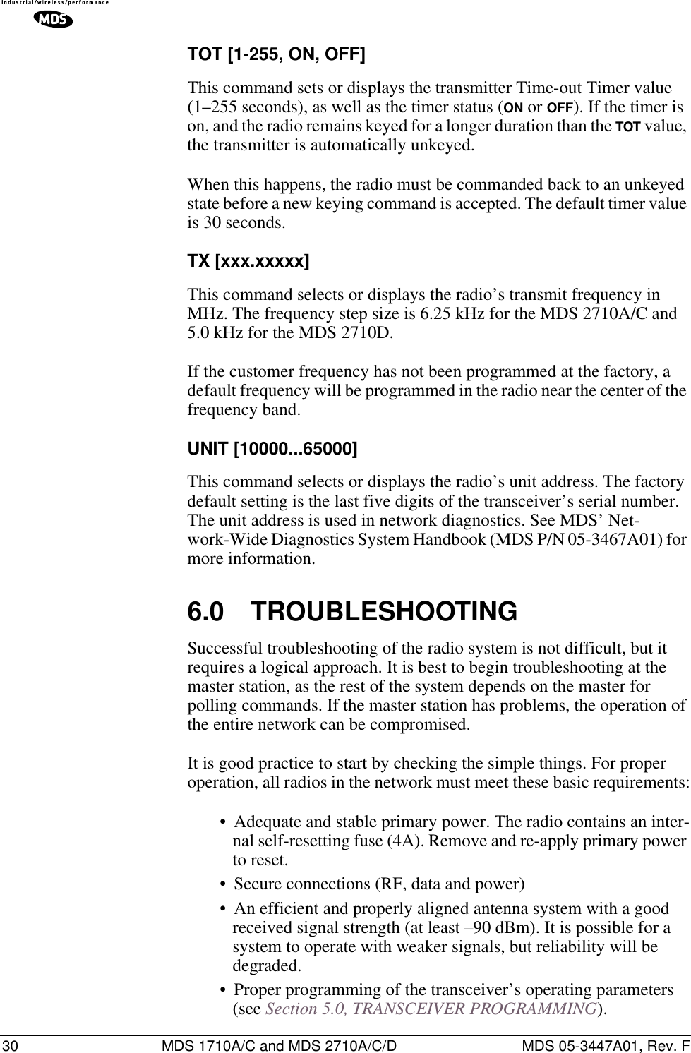 30 MDS 1710A/C and MDS 2710A/C/D MDS 05-3447A01, Rev. FTOT [1-255, ON, OFF]This command sets or displays the transmitter Time-out Timer value (1–255 seconds), as well as the timer status (ON or OFF). If the timer is on, and the radio remains keyed for a longer duration than the TOT value, the transmitter is automatically unkeyed.When this happens, the radio must be commanded back to an unkeyed state before a new keying command is accepted. The default timer value is 30 seconds.TX [xxx.xxxxx]This command selects or displays the radio’s transmit frequency in MHz. The frequency step size is 6.25 kHz for the MDS 2710A/C and 5.0 kHz for the MDS 2710D.If the customer frequency has not been programmed at the factory, a default frequency will be programmed in the radio near the center of the frequency band.UNIT [10000...65000]This command selects or displays the radio’s unit address. The factory default setting is the last five digits of the transceiver’s serial number. The unit address is used in network diagnostics. See MDS’ Net-work-Wide Diagnostics System Handbook (MDS P/N 05-3467A01) for more information.6.0 TROUBLESHOOTINGSuccessful troubleshooting of the radio system is not difficult, but it requires a logical approach. It is best to begin troubleshooting at the master station, as the rest of the system depends on the master for polling commands. If the master station has problems, the operation of the entire network can be compromised.It is good practice to start by checking the simple things. For proper operation, all radios in the network must meet these basic requirements:• Adequate and stable primary power. The radio contains an inter-nal self-resetting fuse (4A). Remove and re-apply primary power to reset.• Secure connections (RF, data and power)• An efficient and properly aligned antenna system with a good received signal strength (at least –90 dBm). It is possible for a system to operate with weaker signals, but reliability will be degraded. • Proper programming of the transceiver’s operating parameters (see Section 5.0, TRANSCEIVER PROGRAMMING).