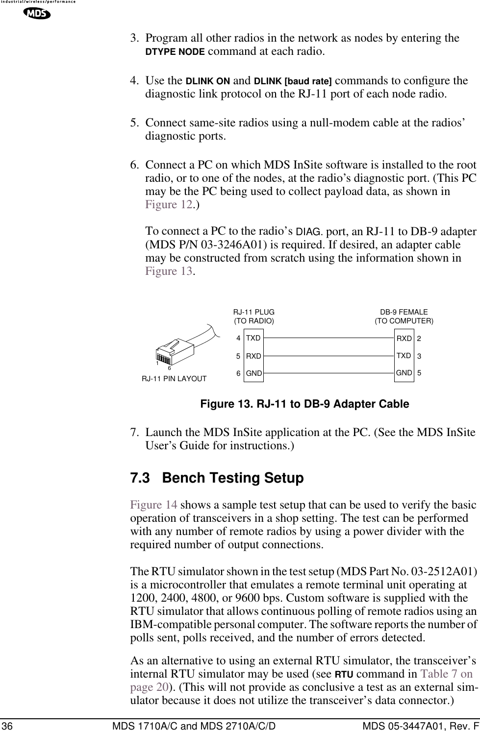 36 MDS 1710A/C and MDS 2710A/C/D MDS 05-3447A01, Rev. F3. Program all other radios in the network as nodes by entering the DTYPE NODE command at each radio.4. Use the DLINK ON and DLINK [baud rate] commands to conﬁgure the diagnostic link protocol on the RJ-11 port of each node radio.5. Connect same-site radios using a null-modem cable at the radios’ diagnostic ports.6. Connect a PC on which MDS InSite software is installed to the root radio, or to one of the nodes, at the radio’s diagnostic port. (This PC may be the PC being used to collect payload data, as shown in Figure 12.)To connect a PC to the radio’s DIAG. port, an RJ-11 to DB-9 adapter (MDS P/N 03-3246A01) is required. If desired, an adapter cable may be constructed from scratch using the information shown in Figure 13.Invisible place holderFigure 13. RJ-11 to DB-9 Adapter Cable7. Launch the MDS InSite application at the PC. (See the MDS InSite User’s Guide for instructions.)7.3 Bench Testing SetupFigure 14 shows a sample test setup that can be used to verify the basic operation of transceivers in a shop setting. The test can be performed with any number of remote radios by using a power divider with the required number of output connections.The RTU simulator shown in the test setup (MDS Part No. 03-2512A01) is a microcontroller that emulates a remote terminal unit operating at 1200, 2400, 4800, or 9600 bps. Custom software is supplied with the RTU simulator that allows continuous polling of remote radios using an IBM-compatible personal computer. The software reports the number of polls sent, polls received, and the number of errors detected.As an alternative to using an external RTU simulator, the transceiver’s internal RTU simulator may be used (see RTU command in Table 7 on page 20). (This will not provide as conclusive a test as an external sim-ulator because it does not utilize the transceiver’s data connector.)RXDTXDGND235DB-9 FEMALE(TO COMPUTER)TXDRXDGND456RJ-11 PLUG(TO RADIO)RJ-11 PIN LAYOUT16