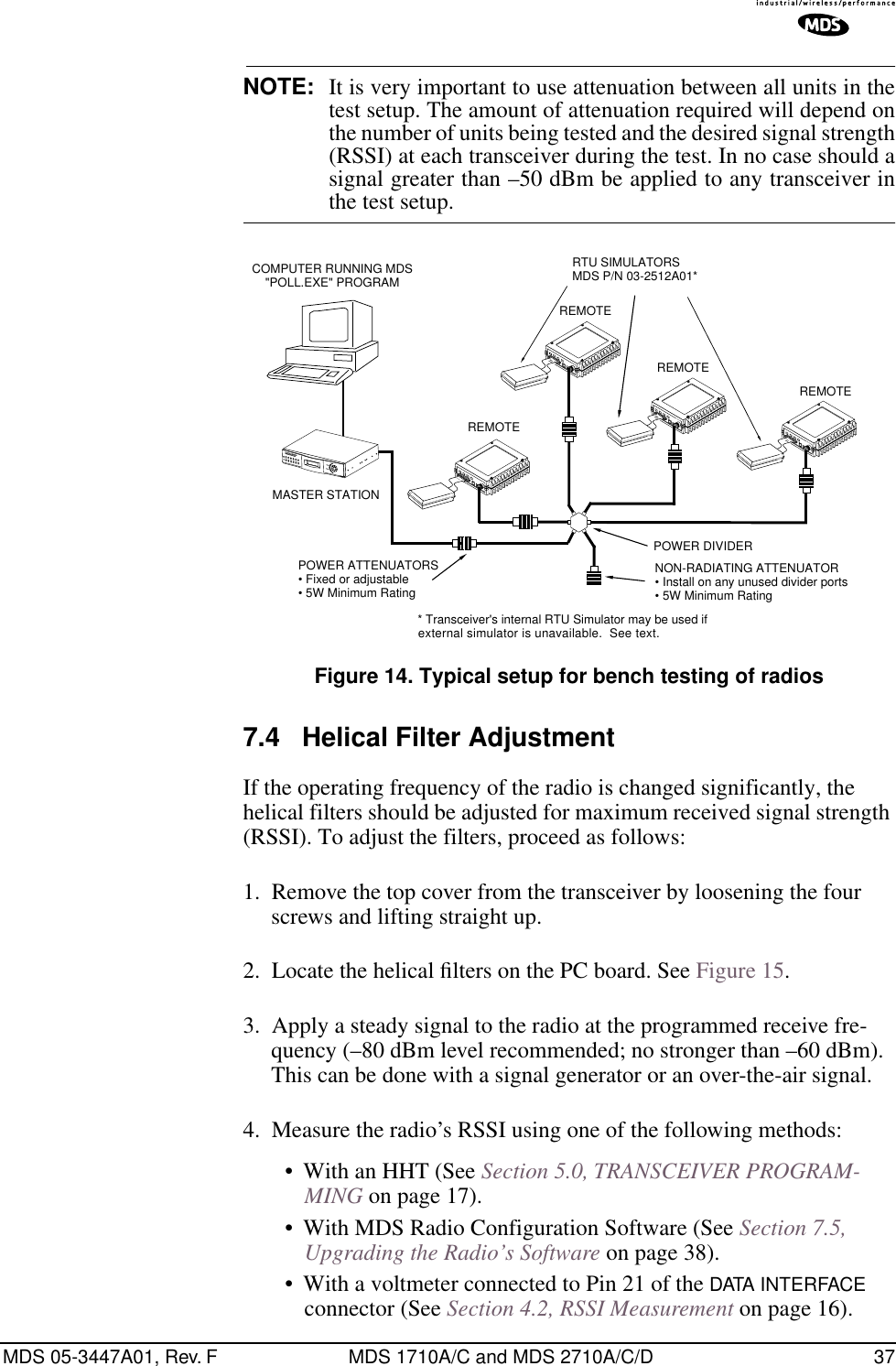 MDS 05-3447A01, Rev. F MDS 1710A/C and MDS 2710A/C/D 37NOTE: It is very important to use attenuation between all units in thetest setup. The amount of attenuation required will depend onthe number of units being tested and the desired signal strength(RSSI) at each transceiver during the test. In no case should asignal greater than –50 dBm be applied to any transceiver inthe test setup.Invisible place holderFigure 14. Typical setup for bench testing of radios7.4 Helical Filter AdjustmentIf the operating frequency of the radio is changed significantly, the helical filters should be adjusted for maximum received signal strength (RSSI). To adjust the filters, proceed as follows:1. Remove the top cover from the transceiver by loosening the four screws and lifting straight up.2. Locate the helical ﬁlters on the PC board. See Figure 15.3. Apply a steady signal to the radio at the programmed receive fre-quency (–80 dBm level recommended; no stronger than –60 dBm). This can be done with a signal generator or an over-the-air signal.4. Measure the radio’s RSSI using one of the following methods:• With an HHT (See Section 5.0, TRANSCEIVER PROGRAM-MING on page 17).• With MDS Radio Configuration Software (See Section 7.5, Upgrading the Radio’s Software on page 38).• With a voltmeter connected to Pin 21 of the DATA INTERFACE connector (See Section 4.2, RSSI Measurement on page 16).ANTENNA13.8VDC+ –ANTENNA13.8VDC+ –ANTENNA13.8VDC+ –ANTENNA13.8VDC+ –POWER ATTENUATORS• Fixed or adjustable• 5W Minimum RatingPOWER DIVIDERNON-RADIATING ATTENUATOR• Install on any unused divider ports• 5W Minimum RatingCOMPUTER RUNNING MDS&quot;POLL.EXE&quot; PROGRAMRTU SIMULATORSMDS P/N 03-2512A01*MASTER STATIONREMOTEREMOTEREMOTEREMOTE* Transceiver&apos;s internal RTU Simulator may be used ifexternal simulator is unavailable.  See text.