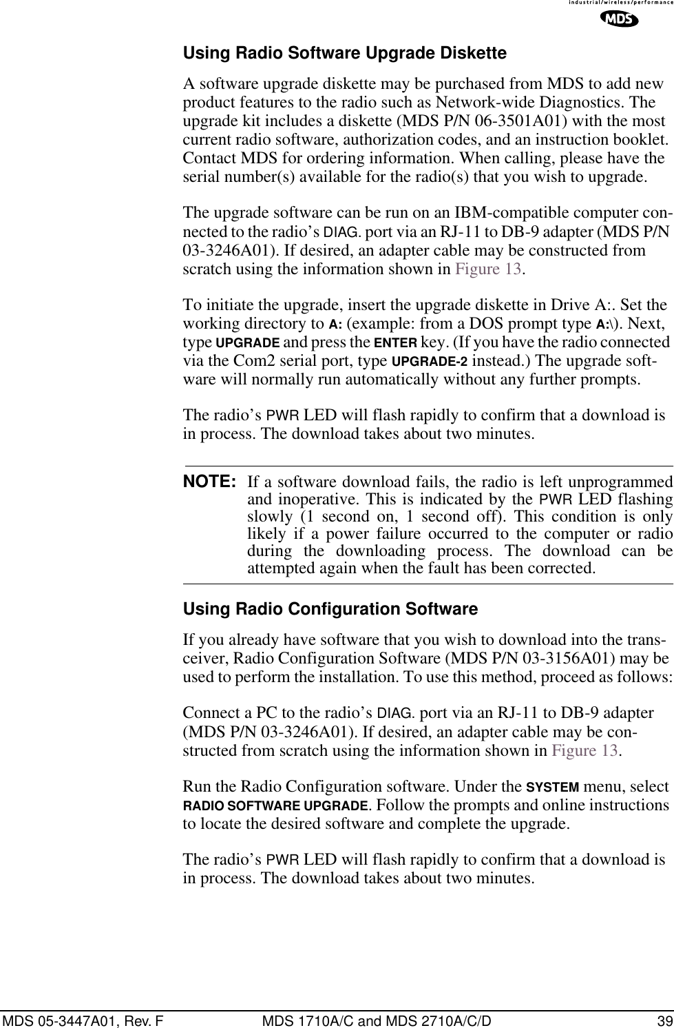 MDS 05-3447A01, Rev. F MDS 1710A/C and MDS 2710A/C/D 39Using Radio Software Upgrade DisketteA software upgrade diskette may be purchased from MDS to add new product features to the radio such as Network-wide Diagnostics. The upgrade kit includes a diskette (MDS P/N 06-3501A01) with the most current radio software, authorization codes, and an instruction booklet. Contact MDS for ordering information. When calling, please have the serial number(s) available for the radio(s) that you wish to upgrade.The upgrade software can be run on an IBM-compatible computer con-nected to the radio’s DIAG. port via an RJ-11 to DB-9 adapter (MDS P/N 03-3246A01). If desired, an adapter cable may be constructed from scratch using the information shown in Figure 13.To initiate the upgrade, insert the upgrade diskette in Drive A:. Set the working directory to A: (example: from a DOS prompt type A:\). Next, type UPGRADE and press the ENTER key. (If you have the radio connected via the Com2 serial port, type UPGRADE-2 instead.) The upgrade soft-ware will normally run automatically without any further prompts.The radio’s PWR LED will flash rapidly to confirm that a download is in process. The download takes about two minutes.NOTE: If a software download fails, the radio is left unprogrammedand inoperative. This is indicated by the PWR LED flashingslowly (1 second on, 1 second off). This condition is onlylikely if a power failure occurred to the computer or radioduring the downloading process. The download can beattempted again when the fault has been corrected.Using Radio Configuration SoftwareIf you already have software that you wish to download into the trans-ceiver, Radio Configuration Software (MDS P/N 03-3156A01) may be used to perform the installation. To use this method, proceed as follows:Connect a PC to the radio’s DIAG. port via an RJ-11 to DB-9 adapter (MDS P/N 03-3246A01). If desired, an adapter cable may be con-structed from scratch using the information shown in Figure 13.Run the Radio Configuration software. Under the SYSTEM menu, select RADIO SOFTWARE UPGRADE. Follow the prompts and online instructions to locate the desired software and complete the upgrade.The radio’s PWR LED will flash rapidly to confirm that a download is in process. The download takes about two minutes.