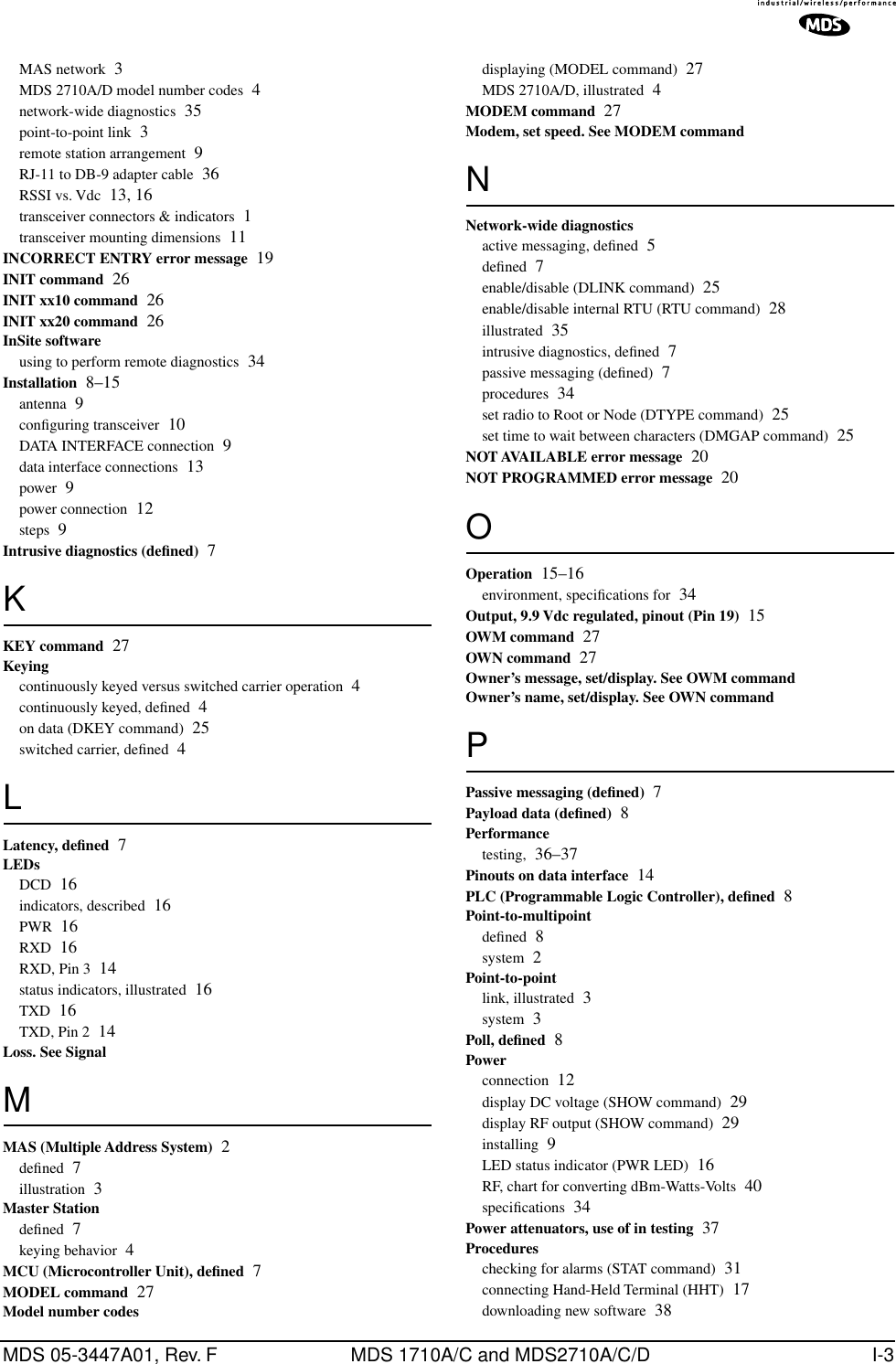 MDS 05-3447A01, Rev. F MDS 1710A/C and MDS2710A/C/D I-3MAS network 3MDS 2710A/D model number codes 4network-wide diagnostics 35point-to-point link 3remote station arrangement 9RJ-11 to DB-9 adapter cable 36RSSI vs. Vdc 13, 16transceiver connectors &amp; indicators 1transceiver mounting dimensions 11INCORRECT ENTRY error message 19INIT command 26INIT xx10 command 26INIT xx20 command 26InSite softwareusing to perform remote diagnostics 34Installation 8–15antenna 9conﬁguring transceiver 10DATA INTERFACE connection 9data interface connections 13power 9power connection 12steps 9Intrusive diagnostics (deﬁned) 7KKEY command 27Keyingcontinuously keyed versus switched carrier operation 4continuously keyed, deﬁned 4on data (DKEY command) 25switched carrier, deﬁned 4LLatency, deﬁned 7LEDsDCD 16indicators, described 16PWR 16RXD 16RXD, Pin 3 14status indicators, illustrated 16TXD 16TXD, Pin 2 14Loss. See SignalMMAS (Multiple Address System) 2deﬁned 7illustration 3Master Stationdeﬁned 7keying behavior 4MCU (Microcontroller Unit), deﬁned 7MODEL command 27Model number codesdisplaying (MODEL command) 27MDS 2710A/D, illustrated 4MODEM command 27Modem, set speed. See MODEM commandNNetwork-wide diagnosticsactive messaging, deﬁned 5deﬁned 7enable/disable (DLINK command) 25enable/disable internal RTU (RTU command) 28illustrated 35intrusive diagnostics, deﬁned 7passive messaging (deﬁned) 7procedures 34set radio to Root or Node (DTYPE command) 25set time to wait between characters (DMGAP command) 25NOT AVAILABLE error message 20NOT PROGRAMMED error message 20OOperation 15–16environment, speciﬁcations for 34Output, 9.9 Vdc regulated, pinout (Pin 19) 15OWM command 27OWN command 27Owner’s message, set/display. See OWM commandOwner’s name, set/display. See OWN commandPPassive messaging (deﬁned) 7Payload data (deﬁned) 8Performancetesting, 36–37Pinouts on data interface 14PLC (Programmable Logic Controller), deﬁned 8Point-to-multipointdeﬁned 8system 2Point-to-pointlink, illustrated 3system 3Poll, deﬁned 8Powerconnection 12display DC voltage (SHOW command) 29display RF output (SHOW command) 29installing 9LED status indicator (PWR LED) 16RF, chart for converting dBm-Watts-Volts 40speciﬁcations 34Power attenuators, use of in testing 37Procedureschecking for alarms (STAT command) 31connecting Hand-Held Terminal (HHT) 17downloading new software 38