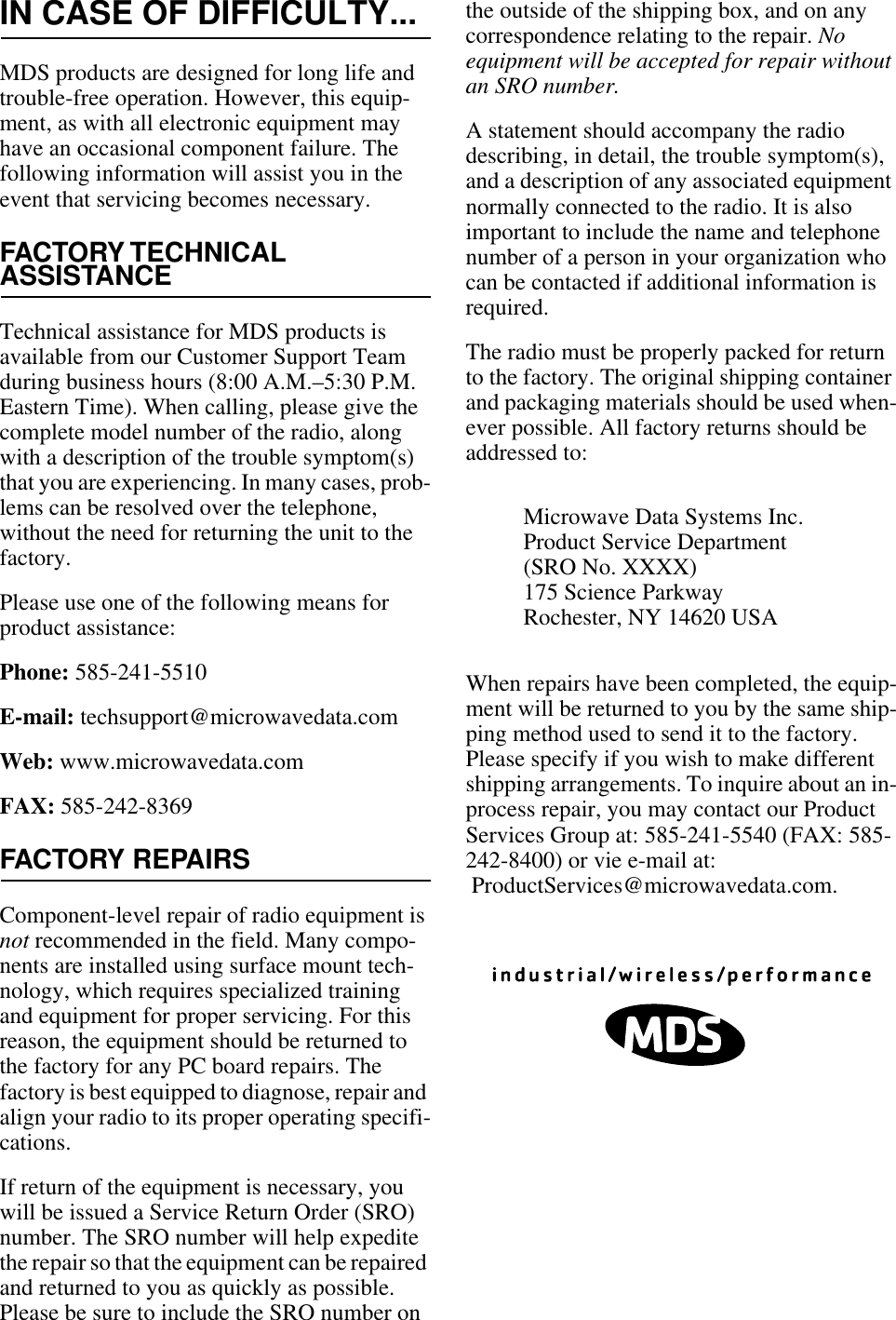 IN CASE OF DIFFICULTY...MDS products are designed for long life and trouble-free operation. However, this equip-ment, as with all electronic equipment may have an occasional component failure. The following information will assist you in the event that servicing becomes necessary.FACTORY TECHNICALASSISTANCETechnical assistance for MDS products is available from our Customer Support Team during business hours (8:00 A.M.–5:30 P.M. Eastern Time). When calling, please give the complete model number of the radio, along with a description of the trouble symptom(s) that you are experiencing. In many cases, prob-lems can be resolved over the telephone, without the need for returning the unit to the factory.Please use one of the following means for product assistance:Phone: 585-241-5510E-mail: techsupport@microwavedata.comWeb: www.microwavedata.comFAX: 585-242-8369FACTORY REPAIRSComponent-level repair of radio equipment is not recommended in the field. Many compo-nents are installed using surface mount tech-nology, which requires specialized training and equipment for proper servicing. For this reason, the equipment should be returned to the factory for any PC board repairs. The factory is best equipped to diagnose, repair and align your radio to its proper operating specifi-cations.If return of the equipment is necessary, you will be issued a Service Return Order (SRO) number. The SRO number will help expedite the repair so that the equipment can be repaired and returned to you as quickly as possible. Please be sure to include the SRO number on the outside of the shipping box, and on any correspondence relating to the repair. No equipment will be accepted for repair without an SRO number.A statement should accompany the radio describing, in detail, the trouble symptom(s), and a description of any associated equipment normally connected to the radio. It is also important to include the name and telephone number of a person in your organization who can be contacted if additional information is required.The radio must be properly packed for return to the factory. The original shipping container and packaging materials should be used when-ever possible. All factory returns should be addressed to:When repairs have been completed, the equip-ment will be returned to you by the same ship-ping method used to send it to the factory. Please specify if you wish to make different shipping arrangements. To inquire about an in-process repair, you may contact our Product Services Group at: 585-241-5540 (FAX: 585-242-8400) or vie e-mail at: ProductServices@microwavedata.com.Microwave Data Systems Inc.Product Service Department(SRO No. XXXX)175 Science ParkwayRochester, NY 14620 USA