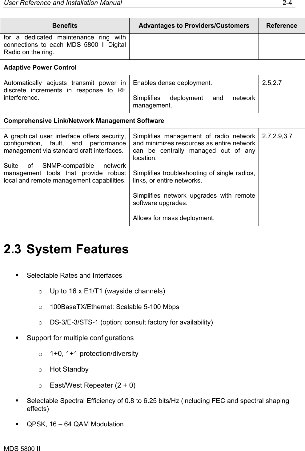 User Reference and Installation Manual   2-4 MDS 5800 II      Benefits  Advantages to Providers/Customers  Reference for a dedicated maintenance ring with connections to each MDS 5800 II Digital Radio on the ring. Adaptive Power Control Automatically adjusts transmit power in discrete increments in response to RF interference. Enables dense deployment. Simplifies deployment and network management. 2.5,2.7 Comprehensive Link/Network Management Software A graphical user interface offers security, configuration, fault, and performance management via standard craft interfaces. Suite of SNMP-compatible network management tools that provide robust local and remote management capabilities.Simplifies management of radio network and minimizes resources as entire network can be centrally managed out of any location. Simplifies troubleshooting of single radios, links, or entire networks. Simplifies network upgrades with remote software upgrades. Allows for mass deployment. 2.7,2.9,3.7 2.3 System Features   Selectable Rates and Interfaces o  Up to 16 x E1/T1 (wayside channels) o  100BaseTX/Ethernet: Scalable 5-100 Mbps o  DS-3/E-3/STS-1 (option; consult factory for availability)   Support for multiple configurations o  1+0, 1+1 protection/diversity o  Hot Standby o  East/West Repeater (2 + 0)   Selectable Spectral Efficiency of 0.8 to 6.25 bits/Hz (including FEC and spectral shaping effects)   QPSK, 16 – 64 QAM Modulation 