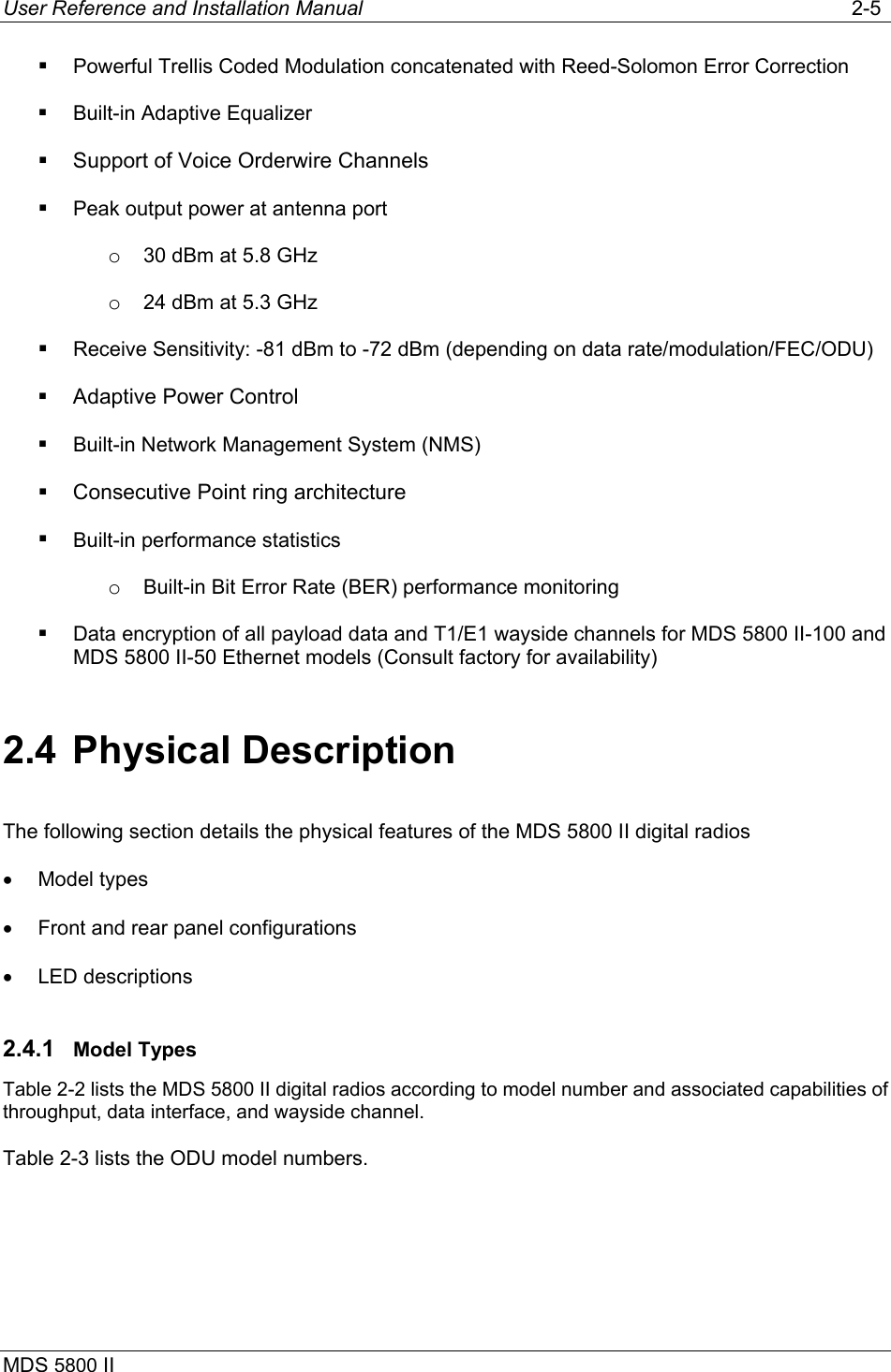 User Reference and Installation Manual   2-5 MDS 5800 II        Powerful Trellis Coded Modulation concatenated with Reed-Solomon Error Correction    Built-in Adaptive Equalizer   Support of Voice Orderwire Channels   Peak output power at antenna port o  30 dBm at 5.8 GHz o  24 dBm at 5.3 GHz   Receive Sensitivity: -81 dBm to -72 dBm (depending on data rate/modulation/FEC/ODU)   Adaptive Power Control   Built-in Network Management System (NMS)   Consecutive Point ring architecture   Built-in performance statistics o  Built-in Bit Error Rate (BER) performance monitoring   Data encryption of all payload data and T1/E1 wayside channels for MDS 5800 II-100 and MDS 5800 II-50 Ethernet models (Consult factory for availability)  2.4 Physical Description The following section details the physical features of the MDS 5800 II digital radios •  Model types •  Front and rear panel configurations •  LED descriptions 2.4.1  Model Types Table 2-2 lists the MDS 5800 II digital radios according to model number and associated capabilities of throughput, data interface, and wayside channel.  Table 2-3 lists the ODU model numbers.  