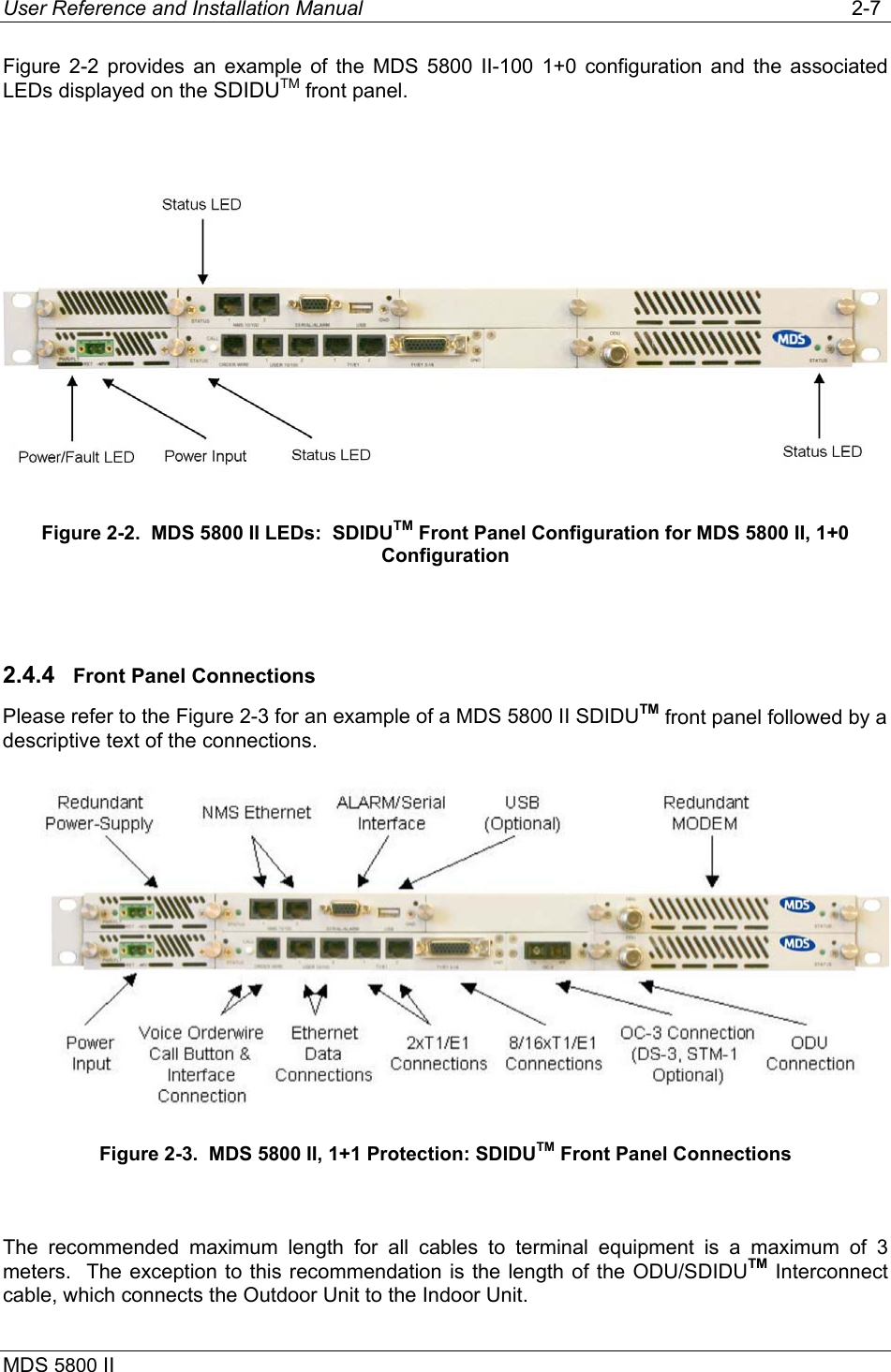 User Reference and Installation Manual   2-7 MDS 5800 II      Figure 2-2 provides an example of the MDS 5800 II-100 1+0 configuration and the associated LEDs displayed on the SDIDUTM front panel.   Figure 2-2.  MDS 5800 II LEDs:  SDIDUTM Front Panel Configuration for MDS 5800 II, 1+0 Configuration  2.4.4  Front Panel Connections Please refer to the Figure 2-3 for an example of a MDS 5800 II SDIDUTM front panel followed by a descriptive text of the connections.  Figure 2-3.  MDS 5800 II, 1+1 Protection: SDIDUTM Front Panel Connections  The recommended maximum length for all cables to terminal equipment is a maximum of 3 meters.  The exception to this recommendation is the length of the ODU/SDIDUTM Interconnect cable, which connects the Outdoor Unit to the Indoor Unit. 