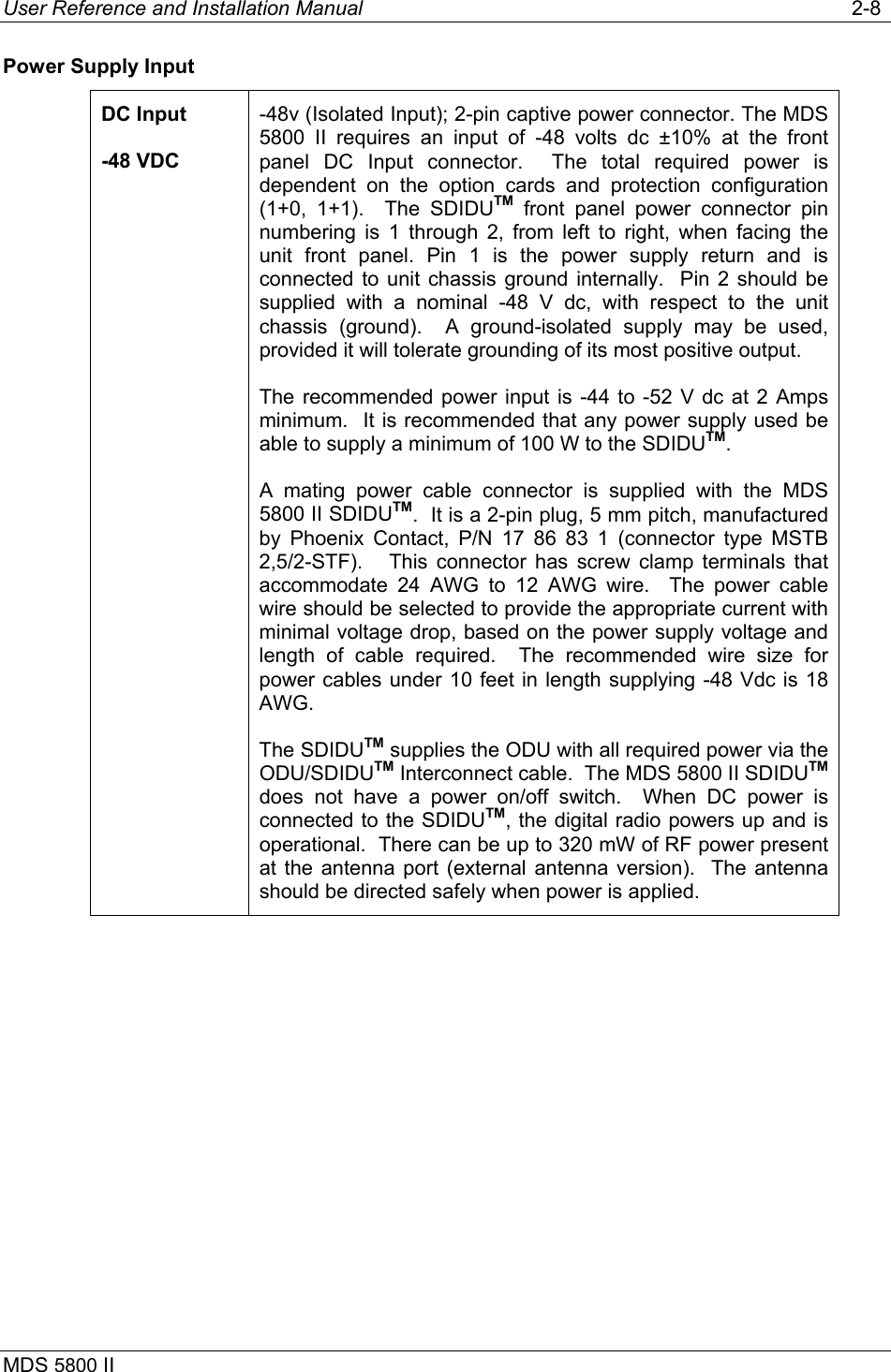 User Reference and Installation Manual   2-8 MDS 5800 II      Power Supply Input DC Input -48 VDC -48v (Isolated Input); 2-pin captive power connector. The MDS 5800 II requires an input of -48 volts dc ±10% at the front panel DC Input connector.  The total required power is dependent on the option cards and protection configuration (1+0, 1+1).  The SDIDUTM front panel power connector pin numbering is 1 through 2, from left to right, when facing the unit front panel. Pin 1 is the power supply return and is connected to unit chassis ground internally.  Pin 2 should be supplied with a nominal -48 V dc, with respect to the unit chassis (ground).  A ground-isolated supply may be used, provided it will tolerate grounding of its most positive output. The recommended power input is -44 to -52 V dc at 2 Amps minimum.  It is recommended that any power supply used be able to supply a minimum of 100 W to the SDIDUTM. A mating power cable connector is supplied with the MDS 5800 II SDIDUTM.  It is a 2-pin plug, 5 mm pitch, manufactured by Phoenix Contact, P/N 17 86 83 1 (connector type MSTB 2,5/2-STF).   This connector has screw clamp terminals that accommodate 24 AWG to 12 AWG wire.  The power cable wire should be selected to provide the appropriate current with minimal voltage drop, based on the power supply voltage and length of cable required.  The recommended wire size for power cables under 10 feet in length supplying -48 Vdc is 18 AWG. The SDIDUTM supplies the ODU with all required power via the ODU/SDIDUTM Interconnect cable.  The MDS 5800 II SDIDUTM does not have a power on/off switch.  When DC power is connected to the SDIDUTM, the digital radio powers up and is operational.  There can be up to 320 mW of RF power present at the antenna port (external antenna version).  The antenna should be directed safely when power is applied. 