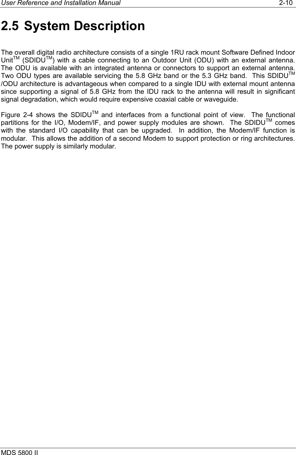 User Reference and Installation Manual   2-10 MDS 5800 II      2.5 System Description The overall digital radio architecture consists of a single 1RU rack mount Software Defined Indoor UnitTM (SDIDUTM) with a cable connecting to an Outdoor Unit (ODU) with an external antenna.  The ODU is available with an integrated antenna or connectors to support an external antenna.  Two ODU types are available servicing the 5.8 GHz band or the 5.3 GHz band.  This SDIDUTM /ODU architecture is advantageous when compared to a single IDU with external mount antenna since supporting a signal of 5.8 GHz from the IDU rack to the antenna will result in significant signal degradation, which would require expensive coaxial cable or waveguide. Figure 2-4 shows the SDIDUTM and interfaces from a functional point of view.  The functional partitions for the I/O, Modem/IF, and power supply modules are shown.  The SDIDUTM comes with the standard I/O capability that can be upgraded.  In addition, the Modem/IF function is modular.  This allows the addition of a second Modem to support protection or ring architectures.  The power supply is similarly modular.  