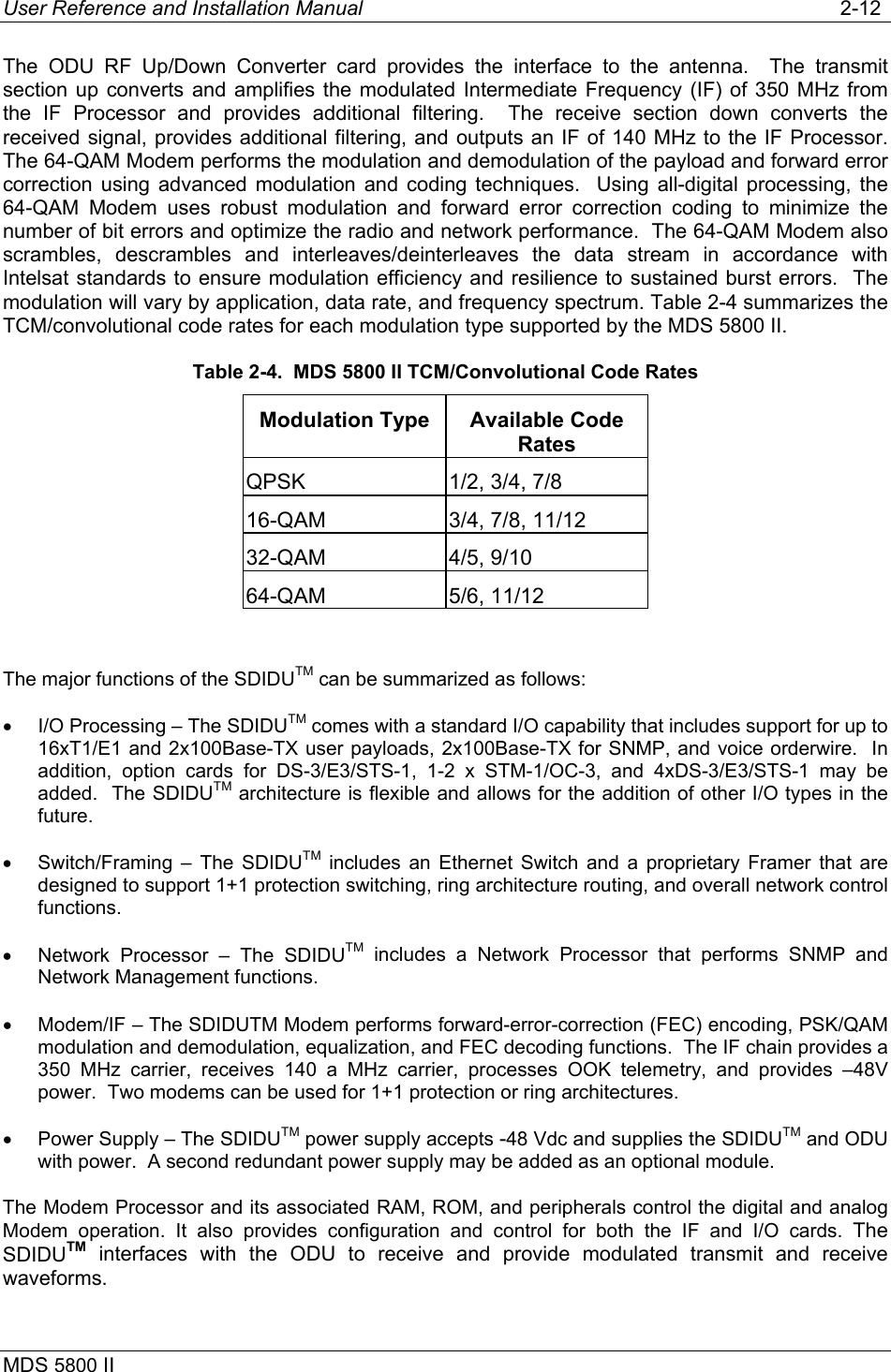 User Reference and Installation Manual   2-12 MDS 5800 II      The ODU RF Up/Down Converter card provides the interface to the antenna.  The transmit section up converts and amplifies the modulated Intermediate Frequency (IF) of 350 MHz from the IF Processor and provides additional filtering.  The receive section down converts the received signal, provides additional filtering, and outputs an IF of 140 MHz to the IF Processor. The 64-QAM Modem performs the modulation and demodulation of the payload and forward error correction using advanced modulation and coding techniques.  Using all-digital processing, the 64-QAM Modem uses robust modulation and forward error correction coding to minimize the number of bit errors and optimize the radio and network performance.  The 64-QAM Modem also scrambles, descrambles and interleaves/deinterleaves  the data stream in accordance with Intelsat standards to ensure modulation efficiency and resilience to sustained burst errors.  The modulation will vary by application, data rate, and frequency spectrum. Table 2-4 summarizes the TCM/convolutional code rates for each modulation type supported by the MDS 5800 II. Table 2-4.  MDS 5800 II TCM/Convolutional Code Rates Modulation Type  Available Code Rates QPSK  1/2, 3/4, 7/8 16-QAM  3/4, 7/8, 11/12 32-QAM 4/5, 9/10 64-QAM 5/6, 11/12  The major functions of the SDIDUTM can be summarized as follows: •  I/O Processing – The SDIDUTM comes with a standard I/O capability that includes support for up to 16xT1/E1 and 2x100Base-TX user payloads, 2x100Base-TX for SNMP, and voice orderwire.  In addition, option cards for DS-3/E3/STS-1, 1-2 x STM-1/OC-3, and 4xDS-3/E3/STS-1 may be added.  The SDIDUTM architecture is flexible and allows for the addition of other I/O types in the future. •  Switch/Framing – The SDIDUTM includes an Ethernet Switch and a proprietary Framer that are designed to support 1+1 protection switching, ring architecture routing, and overall network control functions. •  Network Processor – The SDIDUTM includes a Network Processor that performs SNMP and Network Management functions. •  Modem/IF – The SDIDUTM Modem performs forward-error-correction (FEC) encoding, PSK/QAM modulation and demodulation, equalization, and FEC decoding functions.  The IF chain provides a 350 MHz carrier, receives 140 a MHz carrier, processes OOK telemetry, and provides –48V power.  Two modems can be used for 1+1 protection or ring architectures. •  Power Supply – The SDIDUTM power supply accepts -48 Vdc and supplies the SDIDUTM and ODU with power.  A second redundant power supply may be added as an optional module. The Modem Processor and its associated RAM, ROM, and peripherals control the digital and analog Modem operation. It also provides configuration and control for both the IF and I/O cards. The SDIDUTM interfaces with the ODU to receive and provide modulated transmit and receive waveforms.   