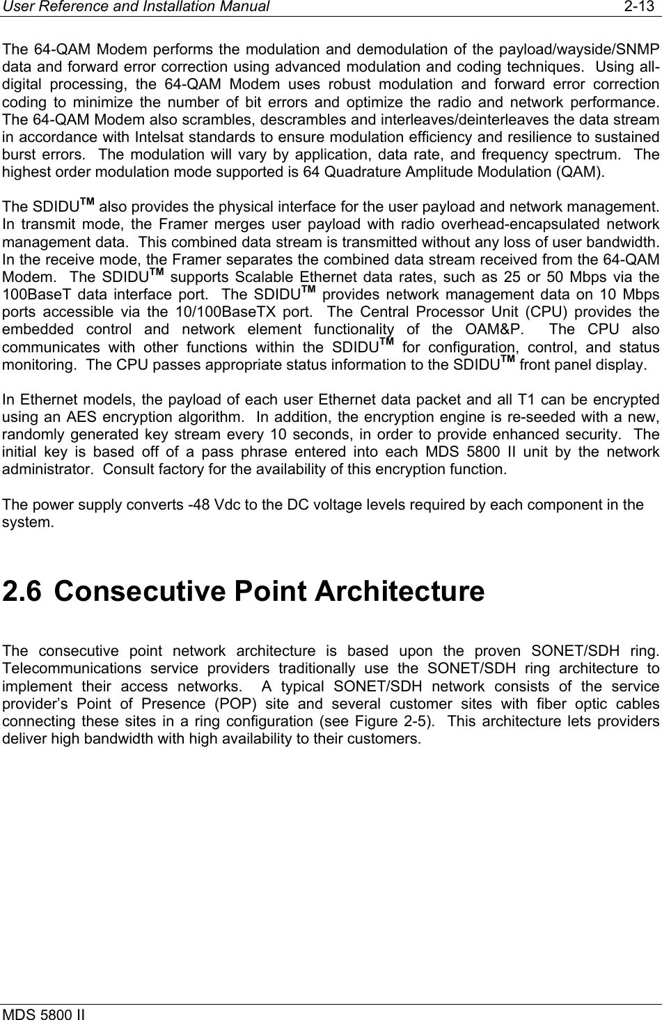 User Reference and Installation Manual   2-13 MDS 5800 II      The 64-QAM Modem performs the modulation and demodulation of the payload/wayside/SNMP data and forward error correction using advanced modulation and coding techniques.  Using all-digital processing, the 64-QAM Modem uses robust modulation and forward error correction coding to minimize the number of bit errors and optimize the radio and network  performance.   The 64-QAM Modem also scrambles, descrambles and interleaves/deinterleaves the data stream in accordance with Intelsat standards to ensure modulation efficiency and resilience to sustained burst errors.  The modulation will vary by application, data rate, and frequency spectrum.  The highest order modulation mode supported is 64 Quadrature Amplitude Modulation (QAM).  The SDIDUTM also provides the physical interface for the user payload and network management.  In transmit mode, the Framer merges user payload with radio overhead-encapsulated network management data.  This combined data stream is transmitted without any loss of user bandwidth.  In the receive mode, the Framer separates the combined data stream received from the 64-QAM Modem.  The SDIDUTM supports Scalable Ethernet data rates, such as 25 or 50 Mbps via the 100BaseT data interface port.  The SDIDUTM provides network management data on 10 Mbps ports accessible via the 10/100BaseTX port.  The Central Processor Unit (CPU) provides the embedded control and network element functionality of the OAM&amp;P.  The CPU also communicates with other functions within the SDIDUTM for configuration, control, and status monitoring.  The CPU passes appropriate status information to the SDIDUTM front panel display. In Ethernet models, the payload of each user Ethernet data packet and all T1 can be encrypted using an AES encryption algorithm.  In addition, the encryption engine is re-seeded with a new, randomly generated key stream every 10 seconds, in order to provide enhanced security.  The initial key is based off of a pass phrase entered into each MDS 5800 II unit by the network administrator.  Consult factory for the availability of this encryption function. The power supply converts -48 Vdc to the DC voltage levels required by each component in the system. 2.6  Consecutive Point Architecture The consecutive point network architecture is based upon the proven SONET/SDH ring.  Telecommunications service providers traditionally use the SONET/SDH ring architecture to implement their access networks.  A typical SONET/SDH network consists of the service provider’s Point of Presence (POP) site and several customer sites with fiber optic cables connecting these sites in a ring configuration (see Figure 2-5).  This architecture lets providers deliver high bandwidth with high availability to their customers.  