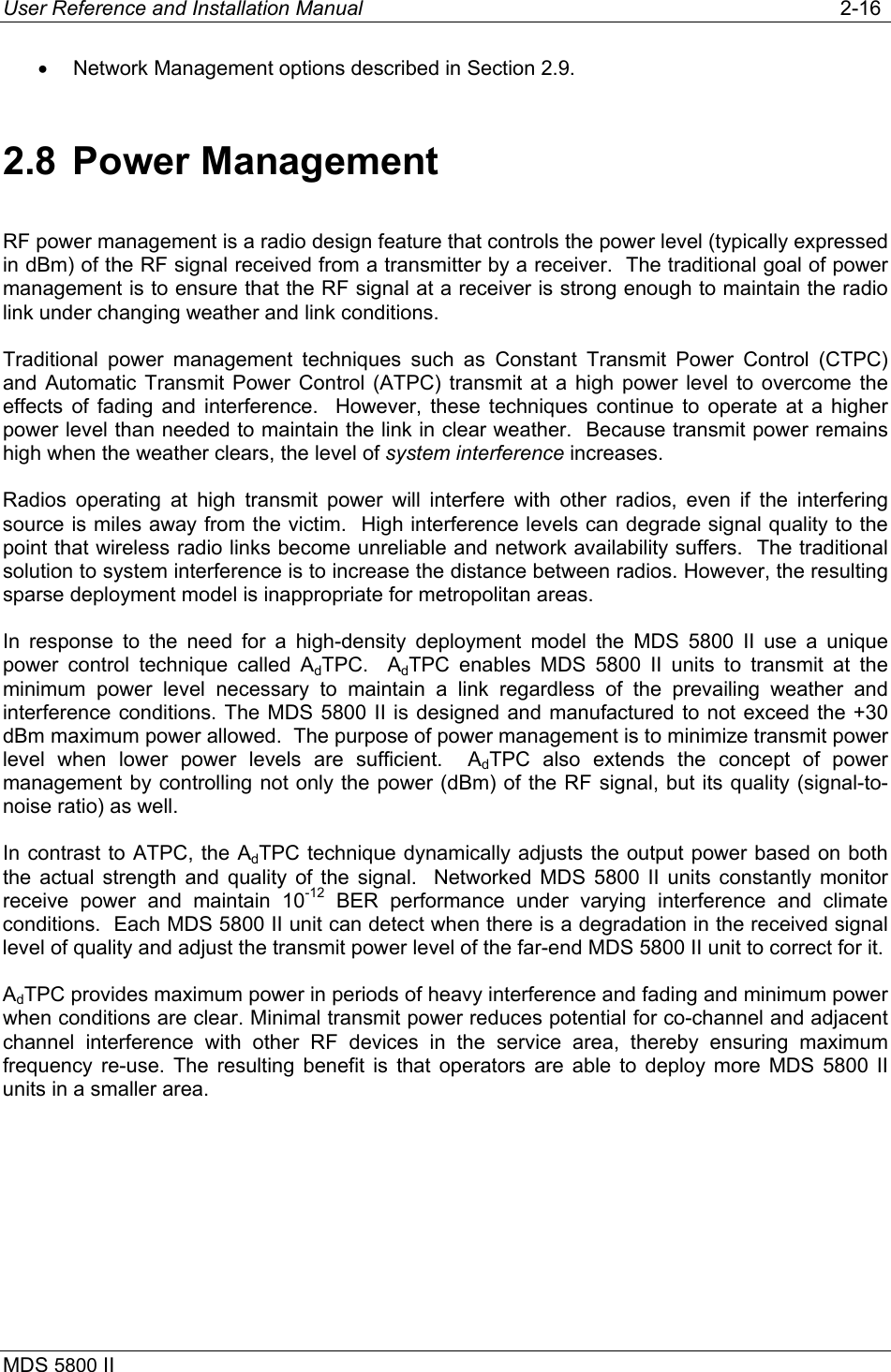 User Reference and Installation Manual   2-16 MDS 5800 II      •  Network Management options described in Section 2.9. 2.8 Power Management RF power management is a radio design feature that controls the power level (typically expressed in dBm) of the RF signal received from a transmitter by a receiver.  The traditional goal of power management is to ensure that the RF signal at a receiver is strong enough to maintain the radio link under changing weather and link conditions. Traditional power management techniques such as Constant Transmit Power Control (CTPC) and Automatic Transmit Power Control (ATPC) transmit at a high power level to overcome the effects of fading and interference.  However, these techniques continue to operate at a higher power level than needed to maintain the link in clear weather.  Because transmit power remains high when the weather clears, the level of system interference increases. Radios operating at high transmit power will interfere with other radios, even if the interfering source is miles away from the victim.  High interference levels can degrade signal quality to the point that wireless radio links become unreliable and network availability suffers.  The traditional solution to system interference is to increase the distance between radios. However, the resulting sparse deployment model is inappropriate for metropolitan areas. In response to the need for a high-density deployment model the MDS 5800 II use a unique power control technique called AdTPC.  AdTPC enables MDS 5800 II units to transmit at the minimum power level necessary to maintain a link regardless of the prevailing weather and interference conditions. The MDS 5800 II is designed and manufactured to not exceed the +30 dBm maximum power allowed.  The purpose of power management is to minimize transmit power level when lower power levels are sufficient.  AdTPC also extends the concept of power management by controlling not only the power (dBm) of the RF signal, but its quality (signal-to-noise ratio) as well. In contrast to ATPC, the AdTPC technique dynamically adjusts the output power based on both the actual strength and quality of the signal.  Networked MDS 5800 II units constantly monitor receive power and maintain 10-12 BER performance under varying interference and climate conditions.  Each MDS 5800 II unit can detect when there is a degradation in the received signal level of quality and adjust the transmit power level of the far-end MDS 5800 II unit to correct for it. AdTPC provides maximum power in periods of heavy interference and fading and minimum power when conditions are clear. Minimal transmit power reduces potential for co-channel and adjacent channel interference with other RF devices in the service area, thereby ensuring maximum frequency re-use. The resulting benefit is that operators are able to deploy more MDS 5800 II units in a smaller area.  