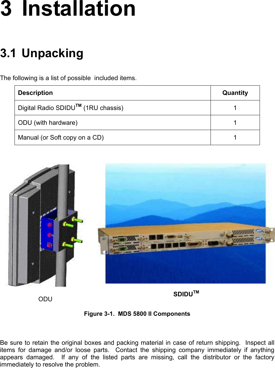 3 Installation 3.1 Unpacking The following is a list of possible  included items. Description Quantity Digital Radio SDIDUTM (1RU chassis)  1 ODU (with hardware)  1 Manual (or Soft copy on a CD)  1   ODU  SDIDUTM Figure 3-1.  MDS 5800 II Components  Be sure to retain the original boxes and packing material in case of return shipping.  Inspect all items for damage and/or loose parts.  Contact the shipping company immediately if anything appears damaged.  If any of the listed parts are missing, call the distributor or the factory immediately to resolve the problem. 