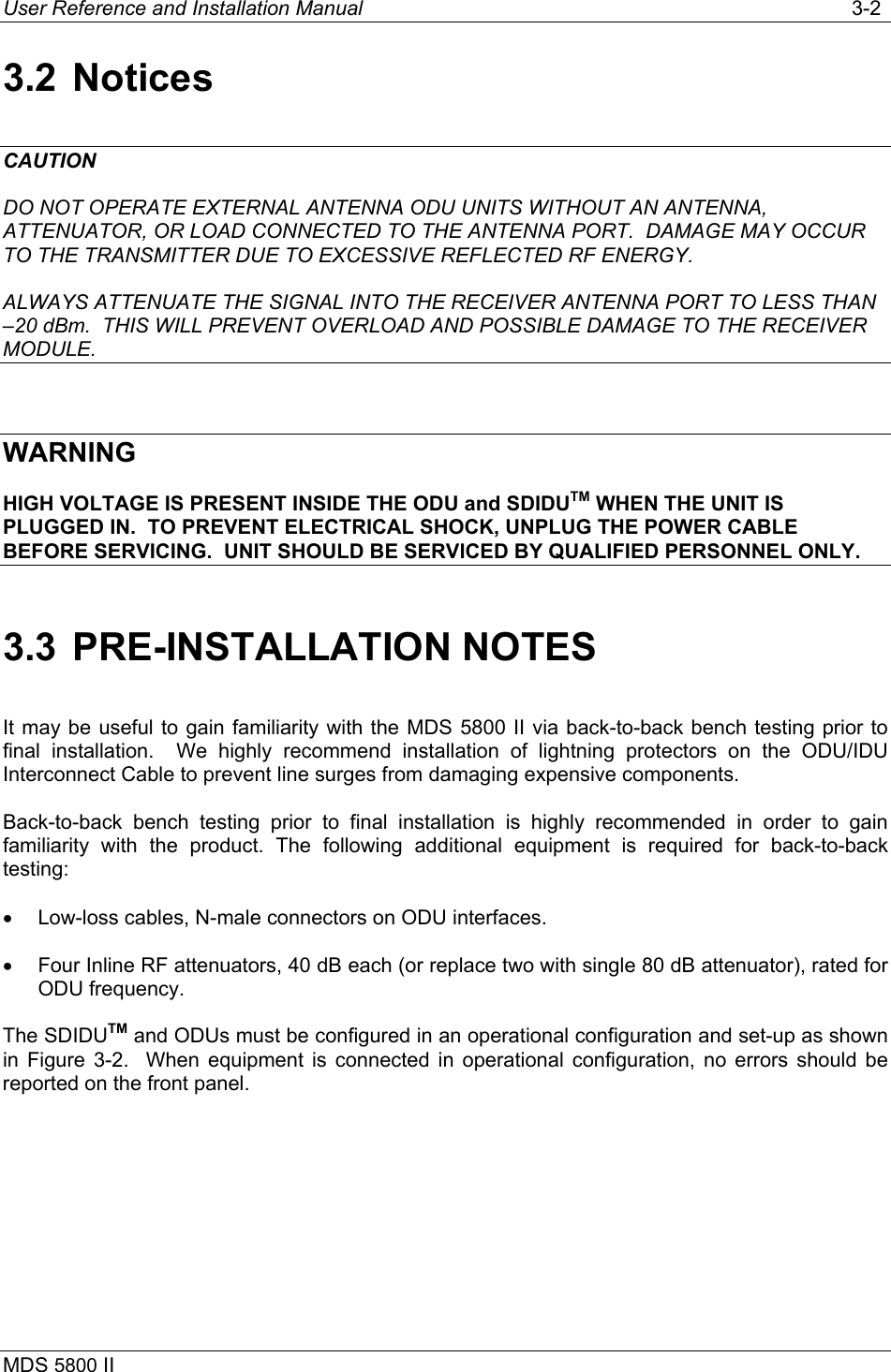 User Reference and Installation Manual   3-2 MDS 5800 II      3.2 Notices CAUTION DO NOT OPERATE EXTERNAL ANTENNA ODU UNITS WITHOUT AN ANTENNA, ATTENUATOR, OR LOAD CONNECTED TO THE ANTENNA PORT.  DAMAGE MAY OCCUR TO THE TRANSMITTER DUE TO EXCESSIVE REFLECTED RF ENERGY. ALWAYS ATTENUATE THE SIGNAL INTO THE RECEIVER ANTENNA PORT TO LESS THAN –20 dBm.  THIS WILL PREVENT OVERLOAD AND POSSIBLE DAMAGE TO THE RECEIVER MODULE.  WARNING HIGH VOLTAGE IS PRESENT INSIDE THE ODU and SDIDUTM WHEN THE UNIT IS PLUGGED IN.  TO PREVENT ELECTRICAL SHOCK, UNPLUG THE POWER CABLE BEFORE SERVICING.  UNIT SHOULD BE SERVICED BY QUALIFIED PERSONNEL ONLY. 3.3 PRE-INSTALLATION NOTES It may be useful to gain familiarity with the MDS 5800 II via back-to-back bench testing prior to final installation.  We highly recommend installation of lightning protectors on the ODU/IDU Interconnect Cable to prevent line surges from damaging expensive components. Back-to-back bench testing prior to final installation is highly recommended in order to gain familiarity with the product. The following additional equipment is required for back-to-back testing: •  Low-loss cables, N-male connectors on ODU interfaces. •  Four Inline RF attenuators, 40 dB each (or replace two with single 80 dB attenuator), rated for ODU frequency. The SDIDUTM and ODUs must be configured in an operational configuration and set-up as shown in Figure 3-2.  When equipment is connected in operational configuration, no errors should be reported on the front panel.  