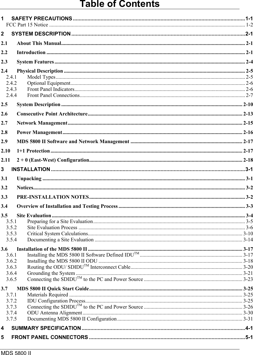 MDS 5800 II    Table of Contents 1 SAFETY PRECAUTIONS ......................................................................................................................1-1 FCC Part 15 Notice ................................................................................................................................................... 1-2 2 SYSTEM DESCRIPTION .......................................................................................................................2-1 2.1 About This Manual.......................................................................................................................................... 2-1 2.2 Introduction ..................................................................................................................................................... 2-1 2.3 System Features ............................................................................................................................................... 2-4 2.4 Physical Description ........................................................................................................................................ 2-5 2.4.1 Model Types.............................................................................................................................................. 2-5 2.4.2 Optional Equipment................................................................................................................................... 2-6 2.4.3 Front Panel Indicators................................................................................................................................ 2-6 2.4.4 Front Panel Connections............................................................................................................................ 2-7 2.5 System Description ........................................................................................................................................ 2-10 2.6 Consecutive Point Architecture.................................................................................................................... 2-13 2.7 Network Management................................................................................................................................... 2-15 2.8 Power Management....................................................................................................................................... 2-16 2.9 MDS 5800 II Software and Network Management .................................................................................... 2-17 2.10 1+1 Protection ................................................................................................................................................ 2-17 2.11 2 + 0 (East-West) Configuration................................................................................................................... 2-18 3 INSTALLATION .....................................................................................................................................3-1 3.1 Unpacking ........................................................................................................................................................ 3-1 3.2 Notices............................................................................................................................................................... 3-2 3.3 PRE-INSTALLATION NOTES..................................................................................................................... 3-2 3.4 Overview of Installation and Testing Process ............................................................................................... 3-3 3.5 Site Evaluation ................................................................................................................................................. 3-4 3.5.1 Preparing for a Site Evaluation.................................................................................................................. 3-5 3.5.2 Site Evaluation Process ............................................................................................................................. 3-6 3.5.3 Critical System Calculations.................................................................................................................... 3-10 3.5.4 Documenting a Site Evaluation ............................................................................................................... 3-14 3.6 Installation of the MDS 5800 II .................................................................................................................... 3-17 3.6.1 Installing the MDS 5800 II Software Defined IDUTM ............................................................................. 3-17 3.6.2 Installing the MDS 5800 II ODU ............................................................................................................ 3-18 3.6.3 Routing the ODU/ SDIDUTM Interconnect Cable.................................................................................... 3-20 3.6.4 Grounding the System ............................................................................................................................. 3-21 3.6.5 Connecting the SDIDUTM to the PC and Power Source .......................................................................... 3-23 3.7 MDS 5800 II Quick Start Guide................................................................................................................... 3-25 3.7.1 Materials Required .................................................................................................................................. 3-25 3.7.2 IDU Configuration Process...................................................................................................................... 3-25 3.7.3 Connecting the SDIDUTM to the PC and Power Source .......................................................................... 3-26 3.7.4 ODU Antenna Alignment........................................................................................................................ 3-30 3.7.5 Documenting MDS 5800 II Configuration .............................................................................................. 3-31 4 SUMMARY SPECIFICATION ................................................................................................................4-1 5 FRONT PANEL CONNECTORS ...........................................................................................................5-1 