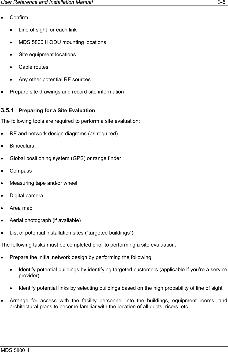User Reference and Installation Manual   3-5 MDS 5800 II      •  Confirm •  Line of sight for each link •  MDS 5800 II ODU mounting locations •  Site equipment locations •  Cable routes •  Any other potential RF sources •  Prepare site drawings and record site information 3.5.1  Preparing for a Site Evaluation The following tools are required to perform a site evaluation: •  RF and network design diagrams (as required) •  Binoculars •  Global positioning system (GPS) or range finder •  Compass •  Measuring tape and/or wheel •  Digital camera •  Area map •  Aerial photograph (if available) •  List of potential installation sites (“targeted buildings”) The following tasks must be completed prior to performing a site evaluation: •  Prepare the initial network design by performing the following: •  Identify potential buildings by identifying targeted customers (applicable if you’re a service provider) •  Identify potential links by selecting buildings based on the high probability of line of sight •  Arrange for access with the facility personnel into the buildings, equipment rooms, and architectural plans to become familiar with the location of all ducts, risers, etc. 