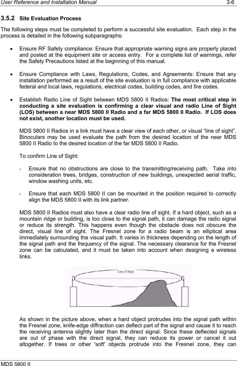 User Reference and Installation Manual   3-6 MDS 5800 II      3.5.2  Site Evaluation Process The following steps must be completed to perform a successful site evaluation.  Each step in the process is detailed in the following subparagraphs: •  Ensure RF Safety compliance: Ensure that appropriate warning signs are properly placed and posted at the equipment site or access entry.  For a complete list of warnings, refer the Safety Precautions listed at the beginning of this manual. •  Ensure Compliance with Laws, Regulations, Codes, and Agreements: Ensure that any installation performed as a result of the site evaluation is in full compliance with applicable federal and local laws, regulations, electrical codes, building codes, and fire codes. •  Establish Radio Line of Sight between MDS 5800 II Radios: The most critical step in conducting a site evaluation is confirming a clear visual and radio Line of Sight (LOS) between a near MDS 5800 II Radio and a far MDS 5800 II Radio.  If LOS does not exist, another location must be used. MDS 5800 II Radios in a link must have a clear view of each other, or visual “line of sight”.  Binoculars may be used evaluate the path from the desired location of the near MDS 5800 II Radio to the desired location of the far MDS 5800 II Radio. To confirm Line of Sight: -  Ensure that no obstructions are close to the transmitting/receiving path.  Take into consideration trees, bridges, construction of new buildings, unexpected aerial traffic, window washing units, etc. -  Ensure that each MDS 5800 II can be mounted in the position required to correctly align the MDS 5800 II with its link partner. MDS 5800 II Radios must also have a clear radio line of sight. If a hard object, such as a mountain ridge or building, is too close to the signal path, it can damage the radio signal or reduce its strength. This happens even though the obstacle does not obscure the direct, visual line of sight. The Fresnel zone for a radio beam is an elliptical area immediately surrounding the visual path. It varies in thickness depending on the length of the signal path and the frequency of the signal. The necessary clearance for the Fresnel zone can be calculated, and it must be taken into account when designing a wireless links.   As shown in the picture above, when a hard object protrudes into the signal path within the Fresnel zone, knife-edge diffraction can deflect part of the signal and cause it to reach the receiving antenna slightly later than the direct signal. Since these deflected signals are out of phase with the direct signal, they can reduce its power or cancel it out altogether. If trees or other &apos;soft&apos; objects protrude into the Fresnel zone, they can 