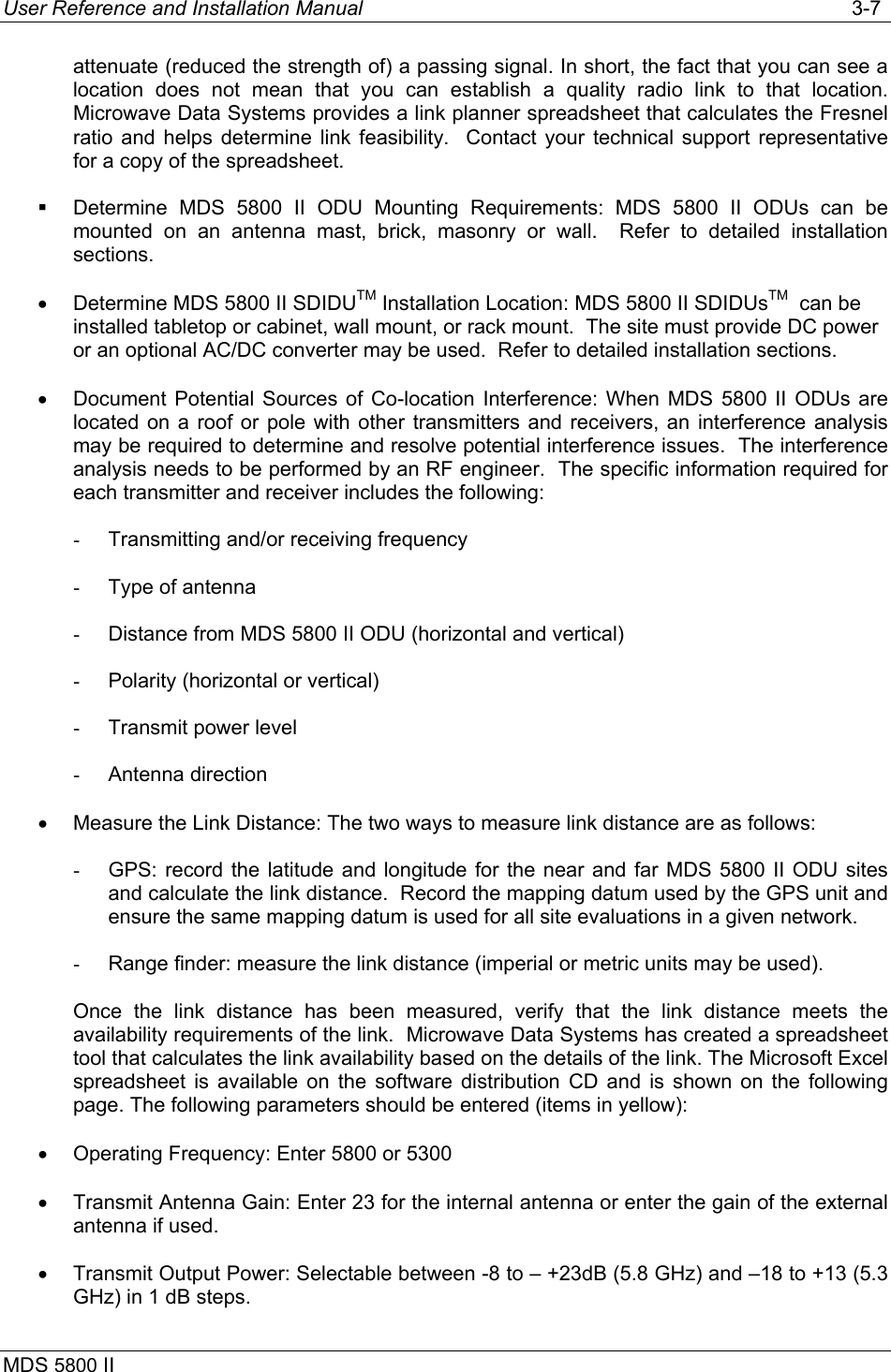 User Reference and Installation Manual   3-7 MDS 5800 II      attenuate (reduced the strength of) a passing signal. In short, the fact that you can see a location does not mean that you can establish a quality radio link to that location. Microwave Data Systems provides a link planner spreadsheet that calculates the Fresnel ratio and helps determine link feasibility.  Contact your technical support representative for a copy of the spreadsheet.   Determine MDS 5800 II ODU Mounting Requirements: MDS 5800 II ODUs can be mounted on an antenna mast, brick, masonry or wall.  Refer to detailed installation sections. •  Determine MDS 5800 II SDIDUTM Installation Location: MDS 5800 II SDIDUsTM  can be installed tabletop or cabinet, wall mount, or rack mount.  The site must provide DC power or an optional AC/DC converter may be used.  Refer to detailed installation sections. •  Document Potential Sources of Co-location Interference: When MDS 5800 II ODUs are located on a roof or pole with other transmitters and receivers, an interference analysis may be required to determine and resolve potential interference issues.  The interference analysis needs to be performed by an RF engineer.  The specific information required for each transmitter and receiver includes the following: -  Transmitting and/or receiving frequency -  Type of antenna -  Distance from MDS 5800 II ODU (horizontal and vertical) -  Polarity (horizontal or vertical) -  Transmit power level -  Antenna direction •  Measure the Link Distance: The two ways to measure link distance are as follows: -  GPS: record the latitude and longitude for the near and far MDS 5800 II ODU sites and calculate the link distance.  Record the mapping datum used by the GPS unit and ensure the same mapping datum is used for all site evaluations in a given network. -  Range finder: measure the link distance (imperial or metric units may be used). Once the link distance has been measured, verify that the link distance meets the availability requirements of the link.  Microwave Data Systems has created a spreadsheet tool that calculates the link availability based on the details of the link. The Microsoft Excel spreadsheet is available on the software distribution CD and is shown on the following page. The following parameters should be entered (items in yellow): •  Operating Frequency: Enter 5800 or 5300 •  Transmit Antenna Gain: Enter 23 for the internal antenna or enter the gain of the external antenna if used. •  Transmit Output Power: Selectable between -8 to – +23dB (5.8 GHz) and –18 to +13 (5.3 GHz) in 1 dB steps. 