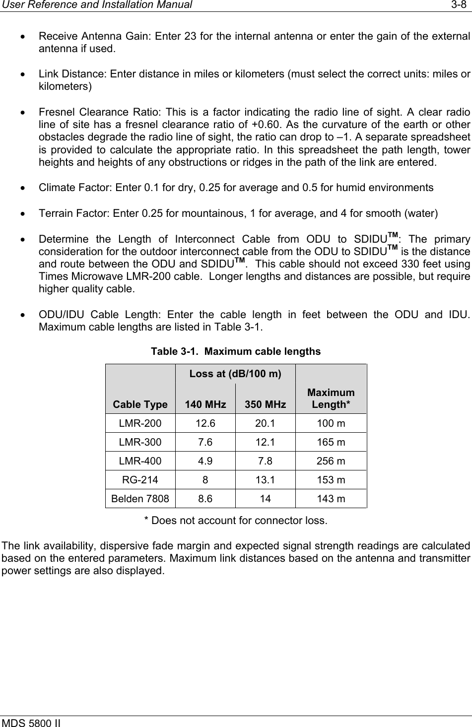 User Reference and Installation Manual   3-8 MDS 5800 II      •  Receive Antenna Gain: Enter 23 for the internal antenna or enter the gain of the external antenna if used. •  Link Distance: Enter distance in miles or kilometers (must select the correct units: miles or kilometers) •  Fresnel Clearance Ratio: This is a factor indicating the radio line of sight. A clear radio line of site has a fresnel clearance ratio of +0.60. As the curvature of the earth or other obstacles degrade the radio line of sight, the ratio can drop to –1. A separate spreadsheet is provided to calculate the appropriate ratio. In this spreadsheet the path length, tower heights and heights of any obstructions or ridges in the path of the link are entered. •  Climate Factor: Enter 0.1 for dry, 0.25 for average and 0.5 for humid environments •  Terrain Factor: Enter 0.25 for mountainous, 1 for average, and 4 for smooth (water) •  Determine the Length of Interconnect Cable from ODU to SDIDUTM: The primary consideration for the outdoor interconnect cable from the ODU to SDIDUTM is the distance and route between the ODU and SDIDUTM.  This cable should not exceed 330 feet using Times Microwave LMR-200 cable.  Longer lengths and distances are possible, but require higher quality cable. •  ODU/IDU Cable Length: Enter the cable length in feet between the ODU and IDU.  Maximum cable lengths are listed in Table 3-1. Table 3-1.  Maximum cable lengths    Loss at (dB/100 m)    Cable Type  140 MHz  350 MHz Maximum Length* LMR-200 12.6  20.1  100 m  LMR-300 7.6  12.1  165 m LMR-400 4.9  7.8  256 m RG-214 8  13.1 153 m  Belden 7808  8.6  14  143 m * Does not account for connector loss. The link availability, dispersive fade margin and expected signal strength readings are calculated based on the entered parameters. Maximum link distances based on the antenna and transmitter power settings are also displayed. 