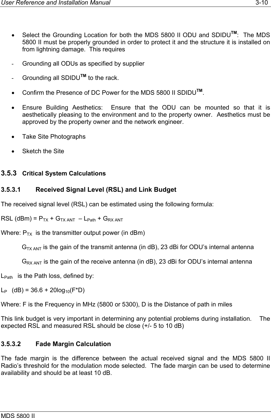 User Reference and Installation Manual   3-10 MDS 5800 II       •  Select the Grounding Location for both the MDS 5800 II ODU and SDIDUTM:  The MDS 5800 II must be properly grounded in order to protect it and the structure it is installed on from lightning damage.  This requires -  Grounding all ODUs as specified by supplier -  Grounding all SDIDUTM to the rack. •  Confirm the Presence of DC Power for the MDS 5800 II SDIDUTM. •  Ensure Building Aesthetics:  Ensure that the ODU can be mounted so that it is aesthetically pleasing to the environment and to the property owner.  Aesthetics must be approved by the property owner and the network engineer. •  Take Site Photographs •  Sketch the Site 3.5.3  Critical System Calculations 3.5.3.1  Received Signal Level (RSL) and Link Budget The received signal level (RSL) can be estimated using the following formula: RSL (dBm) = PTX + GTX ANT  – LPath + GRX ANT Where: PTX  is the transmitter output power (in dBm)             GTX ANT is the gain of the transmit antenna (in dB), 23 dBi for ODU’s internal antenna             GRX ANT is the gain of the receive antenna (in dB), 23 dBi for ODU’s internal antenna LPath    is the Path loss, defined by: LP    (dB) = 36.6 + 20log10(F*D) Where: F is the Frequency in MHz (5800 or 5300), D is the Distance of path in miles This link budget is very important in determining any potential problems during installation.    The expected RSL and measured RSL should be close (+/- 5 to 10 dB) 3.5.3.2  Fade Margin Calculation The fade margin is the difference between the actual received signal and the MDS 5800 II Radio’s threshold for the modulation mode selected.  The fade margin can be used to determine availability and should be at least 10 dB. 