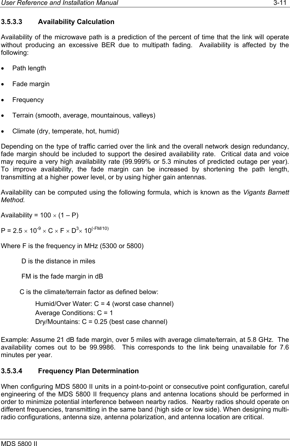 User Reference and Installation Manual   3-11 MDS 5800 II      3.5.3.3 Availability Calculation Availability of the microwave path is a prediction of the percent of time that the link will operate without producing an excessive BER due to multipath fading.  Availability is affected by the following: •  Path length •  Fade margin •  Frequency •  Terrain (smooth, average, mountainous, valleys) •  Climate (dry, temperate, hot, humid) Depending on the type of traffic carried over the link and the overall network design redundancy, fade margin should be included to support the desired availability rate.  Critical data and voice may require a very high availability rate (99.999% or 5.3 minutes of predicted outage per year).  To improve availability, the fade margin can be increased by shortening the path length, transmitting at a higher power level, or by using higher gain antennas. Availability can be computed using the following formula, which is known as the Vigants Barnett Method. Availability = 100 × (1 – P) P = 2.5 × 10-9 × C × F × D3× 10(-FM/10) Where F is the frequency in MHz (5300 or 5800)            D is the distance in miles            FM is the fade margin in dB           C is the climate/terrain factor as defined below: Humid/Over Water: C = 4 (worst case channel) Average Conditions: C = 1 Dry/Mountains: C = 0.25 (best case channel)  Example: Assume 21 dB fade margin, over 5 miles with average climate/terrain, at 5.8 GHz.  The availability comes out to be 99.9986.  This corresponds to the link being unavailable for 7.6 minutes per year. 3.5.3.4  Frequency Plan Determination When configuring MDS 5800 II units in a point-to-point or consecutive point configuration, careful engineering of the MDS 5800 II frequency plans and antenna locations should be performed in order to minimize potential interference between nearby radios.  Nearby radios should operate on different frequencies, transmitting in the same band (high side or low side). When designing multi-radio configurations, antenna size, antenna polarization, and antenna location are critical.   