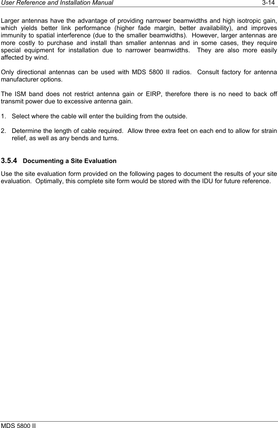 User Reference and Installation Manual   3-14 MDS 5800 II      Larger antennas have the advantage of providing narrower beamwidths and high isotropic gain, which yields better link performance (higher fade margin, better availability), and improves immunity to spatial interference (due to the smaller beamwidths).  However, larger antennas are more costly to purchase and install than smaller antennas and in some cases, they require special equipment for installation due to narrower beamwidths.  They are also more easily affected by wind. Only directional antennas can be used with MDS 5800 II radios.  Consult factory for antenna manufacturer options. The ISM band does not restrict antenna gain or EIRP, therefore there is no need to back off transmit power due to excessive antenna gain. 1.  Select where the cable will enter the building from the outside. 2.  Determine the length of cable required.  Allow three extra feet on each end to allow for strain relief, as well as any bends and turns. 3.5.4  Documenting a Site Evaluation Use the site evaluation form provided on the following pages to document the results of your site evaluation.  Optimally, this complete site form would be stored with the IDU for future reference. 