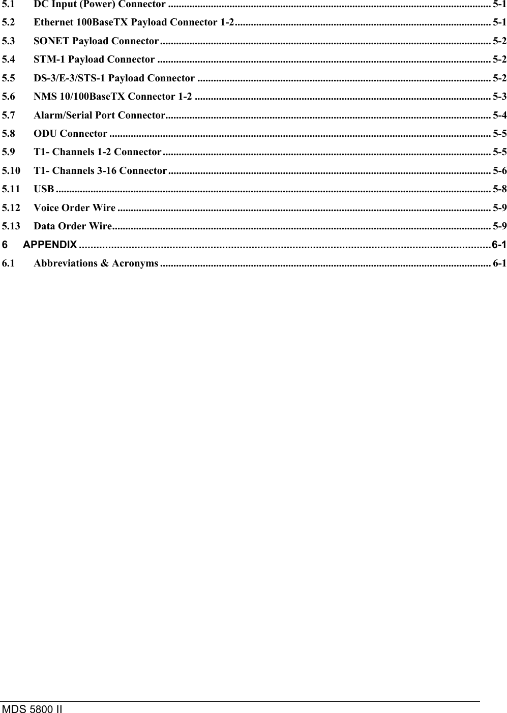 MDS 5800 II    5.1 DC Input (Power) Connector ......................................................................................................................... 5-1 5.2 Ethernet 100BaseTX Payload Connector 1-2................................................................................................ 5-1 5.3 SONET Payload Connector............................................................................................................................ 5-2 5.4 STM-1 Payload Connector ............................................................................................................................. 5-2 5.5 DS-3/E-3/STS-1 Payload Connector .............................................................................................................. 5-2 5.6 NMS 10/100BaseTX Connector 1-2 ............................................................................................................... 5-3 5.7 Alarm/Serial Port Connector.......................................................................................................................... 5-4 5.8 ODU Connector ............................................................................................................................................... 5-5 5.9 T1- Channels 1-2 Connector........................................................................................................................... 5-5 5.10 T1- Channels 3-16 Connector......................................................................................................................... 5-6 5.11 USB ................................................................................................................................................................... 5-8 5.12 Voice Order Wire ............................................................................................................................................ 5-9 5.13 Data Order Wire.............................................................................................................................................. 5-9 6 APPENDIX .............................................................................................................................................6-1 6.1 Abbreviations &amp; Acronyms ............................................................................................................................ 6-1  