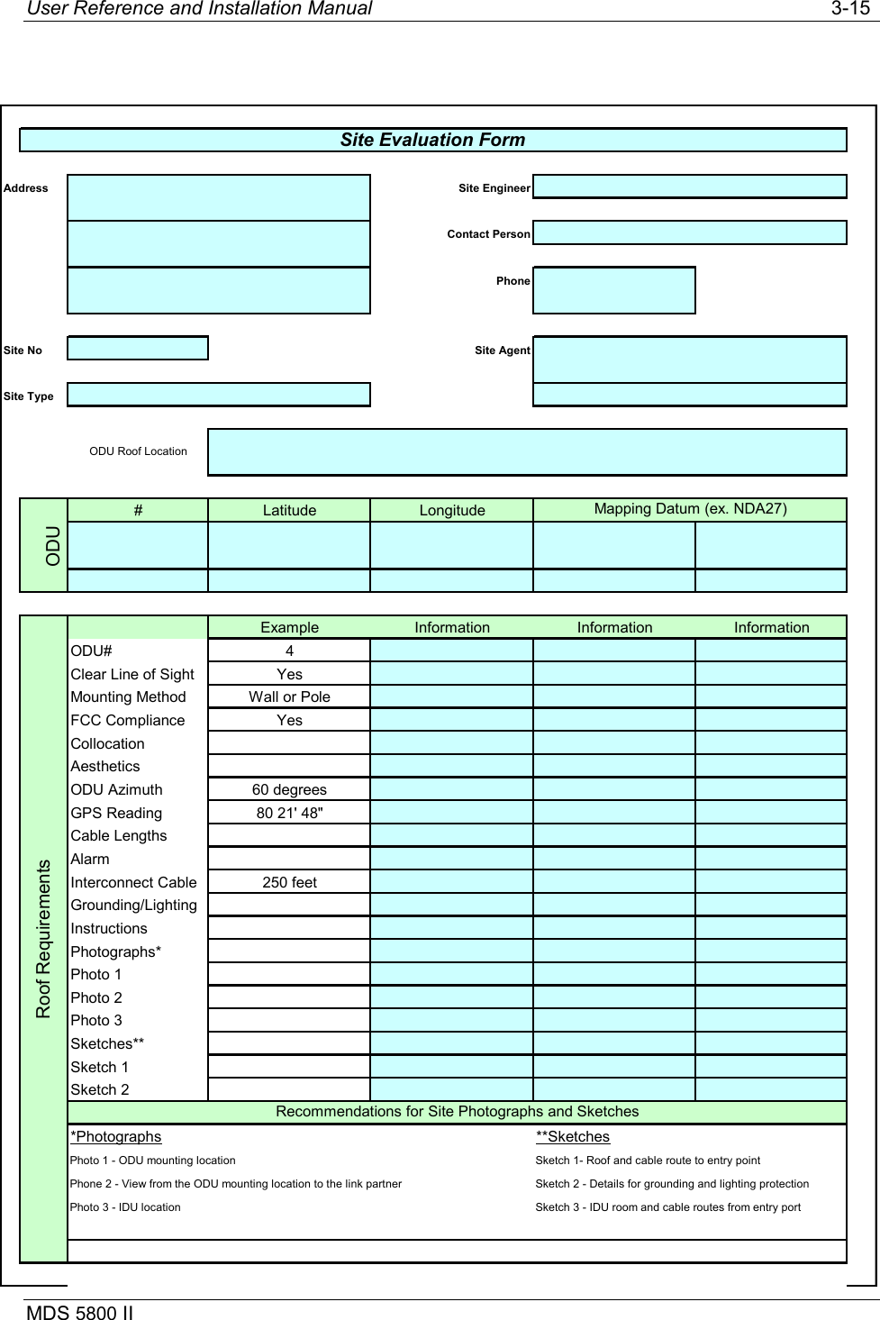 User Reference and Installation Manual   3-15 MDS 5800 II                                 Address Site EngineerContact PersonPhoneSite No Site AgentSite Type# Latitude LongitudeODUExample Information Information InformationODU# 4Clear Line of Sight YesMounting Method Wall or PoleFCC Compliance YesCollocationAestheticsODU Azimuth 60 degreesGPS Reading 80 21&apos; 48&quot;Cable LengthsAlarmInterconnect Cable 250 feetGrounding/LightingInstructionsPhotographs*Photo 1Photo 2Photo 3Sketches**Sketch 1Sketch 2*Photographs **SketchesPhoto 1 - ODU mounting location Sketch 1- Roof and cable route to entry pointPhone 2 - View from the ODU mounting location to the link partner Sketch 2 - Details for grounding and lighting protectionPhoto 3 - IDU location Sketch 3 - IDU room and cable routes from entry portSite Evaluation FormODU Roof LocationMapping Datum (ex. NDA27)Roof RequirementsRecommendations for Site Photographs and Sketches