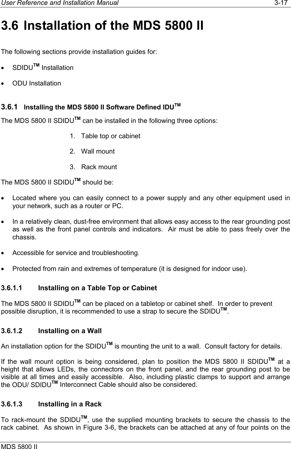 User Reference and Installation Manual   3-17 MDS 5800 II      3.6  Installation of the MDS 5800 II The following sections provide installation guides for: •  SDIDUTM Installation •  ODU Installation 3.6.1  Installing the MDS 5800 II Software Defined IDUTM The MDS 5800 II SDIDUTM can be installed in the following three options: 1.  Table top or cabinet 2. Wall mount 3. Rack mount The MDS 5800 II SDIDUTM should be: •  Located where you can easily connect to a power supply and any other equipment used in your network, such as a router or PC. •  In a relatively clean, dust-free environment that allows easy access to the rear grounding post as well as the front panel controls and indicators.  Air must be able to pass freely over the chassis. •  Accessible for service and troubleshooting. •  Protected from rain and extremes of temperature (it is designed for indoor use). 3.6.1.1  Installing on a Table Top or Cabinet The MDS 5800 II SDIDUTM can be placed on a tabletop or cabinet shelf.  In order to prevent possible disruption, it is recommended to use a strap to secure the SDIDUTM. 3.6.1.2  Installing on a Wall An installation option for the SDIDUTM is mounting the unit to a wall.  Consult factory for details. If the wall mount option is being considered, plan to position the MDS 5800 II SDIDUTM at a height that allows LEDs, the connectors on the front panel, and the rear grounding post to be visible at all times and easily accessible.  Also, including plastic clamps to support and arrange the ODU/ SDIDUTM Interconnect Cable should also be considered. 3.6.1.3  Installing in a Rack To rack-mount the SDIDUTM, use the supplied mounting brackets to secure the chassis to the rack cabinet.  As shown in Figure 3-6, the brackets can be attached at any of four points on the 