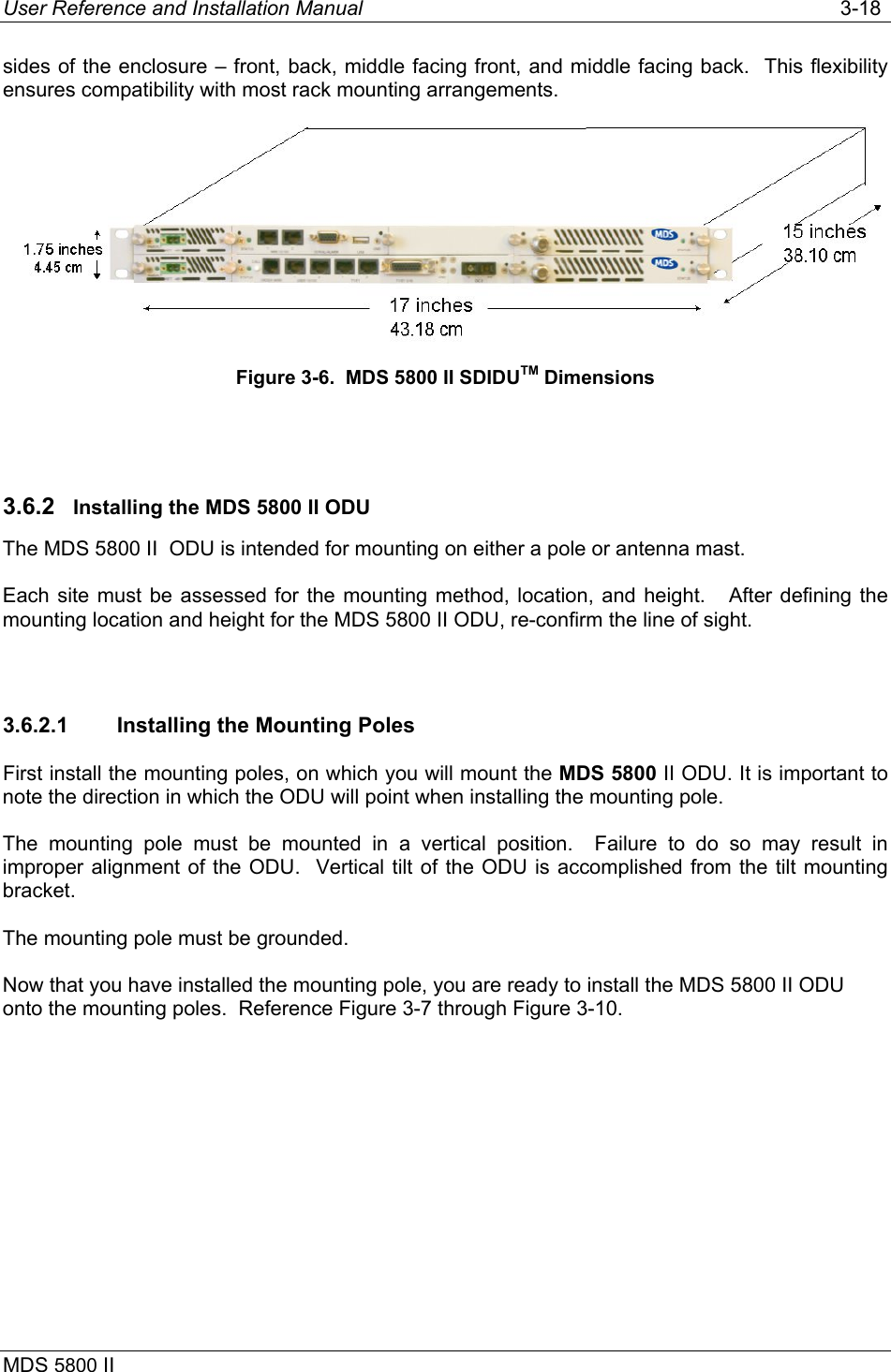 User Reference and Installation Manual   3-18 MDS 5800 II      sides of the enclosure – front, back, middle facing front, and middle facing back.  This flexibility ensures compatibility with most rack mounting arrangements.  Figure 3-6.  MDS 5800 II SDIDUTM Dimensions  3.6.2  Installing the MDS 5800 II ODU The MDS 5800 II  ODU is intended for mounting on either a pole or antenna mast.  Each site must be assessed for the mounting method, location, and height.   After defining the mounting location and height for the MDS 5800 II ODU, re-confirm the line of sight.  3.6.2.1  Installing the Mounting Poles First install the mounting poles, on which you will mount the MDS 5800 II ODU. It is important to note the direction in which the ODU will point when installing the mounting pole. The mounting pole must be mounted in a vertical position.  Failure to do so may result in improper alignment of the ODU.  Vertical tilt of the ODU is accomplished from the tilt mounting bracket. The mounting pole must be grounded.  Now that you have installed the mounting pole, you are ready to install the MDS 5800 II ODU onto the mounting poles.  Reference Figure 3-7 through Figure 3-10. 