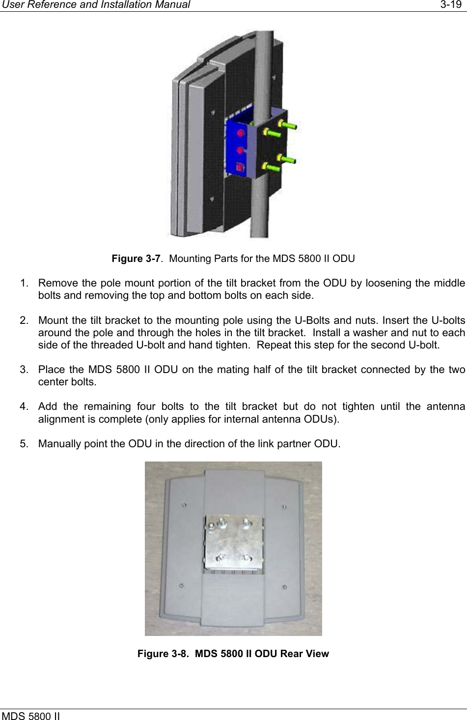 User Reference and Installation Manual   3-19 MDS 5800 II       Figure 3-7.  Mounting Parts for the MDS 5800 II ODU 1.  Remove the pole mount portion of the tilt bracket from the ODU by loosening the middle bolts and removing the top and bottom bolts on each side. 2.  Mount the tilt bracket to the mounting pole using the U-Bolts and nuts. Insert the U-bolts around the pole and through the holes in the tilt bracket.  Install a washer and nut to each side of the threaded U-bolt and hand tighten.  Repeat this step for the second U-bolt. 3.  Place the MDS 5800 II ODU on the mating half of the tilt bracket connected by the two center bolts. 4.  Add the remaining four bolts to the tilt bracket but do not tighten until the antenna alignment is complete (only applies for internal antenna ODUs). 5.  Manually point the ODU in the direction of the link partner ODU.  Figure 3-8.  MDS 5800 II ODU Rear View  