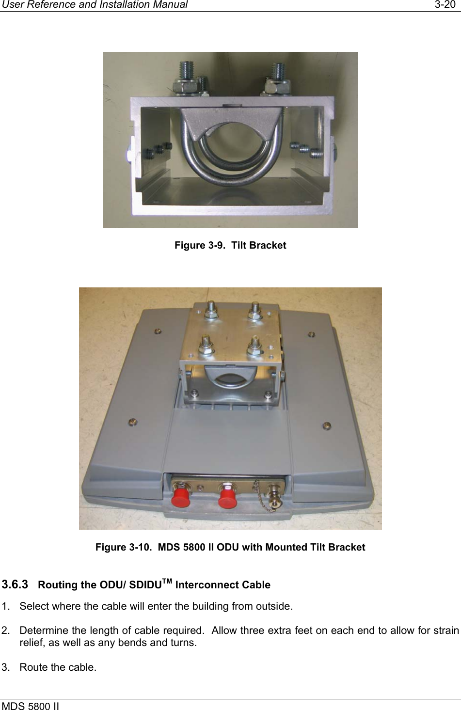 User Reference and Installation Manual   3-20 MDS 5800 II        Figure 3-9.  Tilt Bracket   Figure 3-10.  MDS 5800 II ODU with Mounted Tilt Bracket 3.6.3  Routing the ODU/ SDIDUTM Interconnect Cable 1.  Select where the cable will enter the building from outside. 2.  Determine the length of cable required.  Allow three extra feet on each end to allow for strain relief, as well as any bends and turns. 3.  Route the cable. 