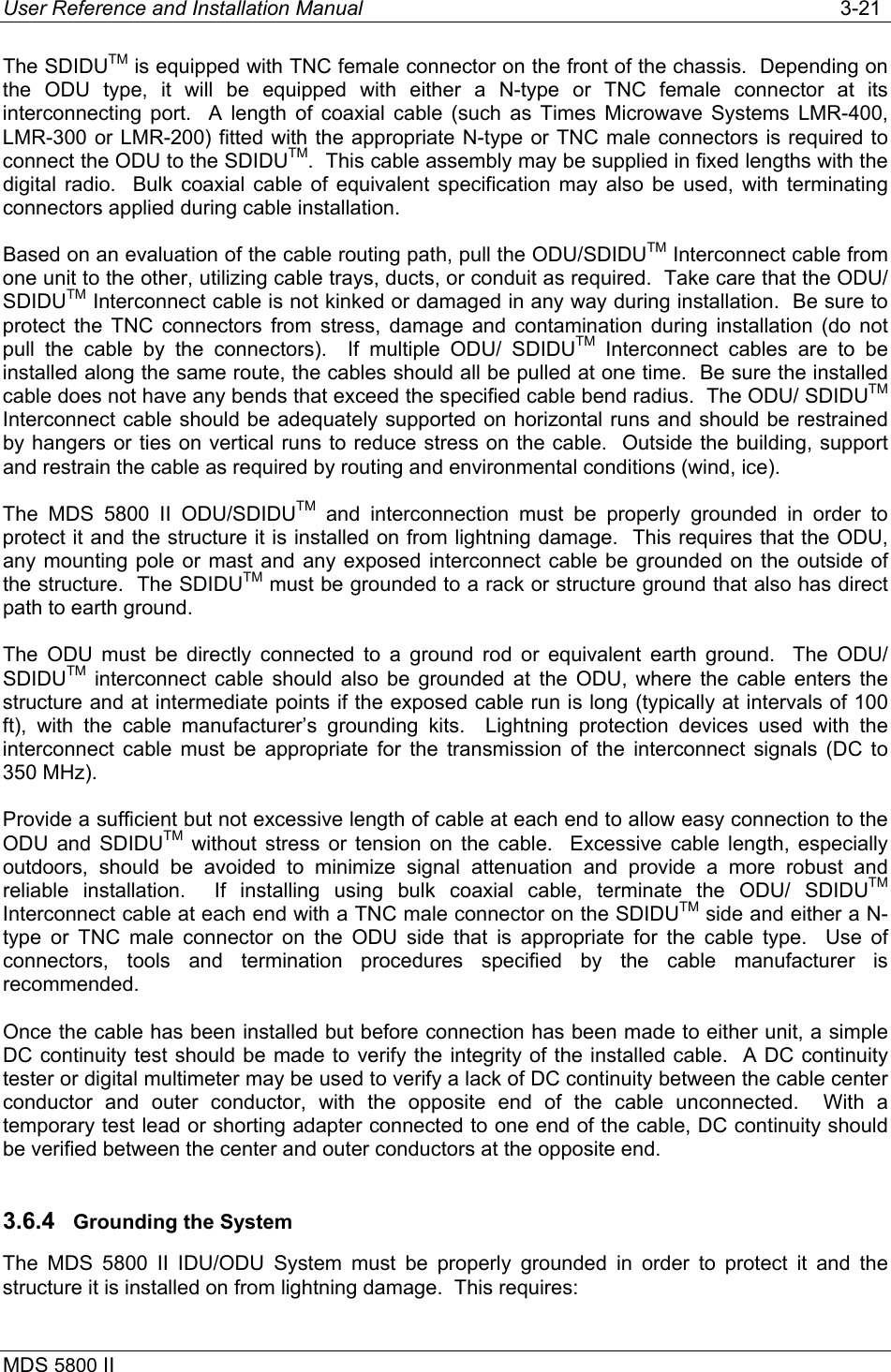User Reference and Installation Manual   3-21 MDS 5800 II      The SDIDUTM is equipped with TNC female connector on the front of the chassis.  Depending on the ODU type, it will be equipped with either a N-type or TNC female connector at its interconnecting port.  A length of coaxial cable (such as Times Microwave Systems LMR-400, LMR-300 or LMR-200) fitted with the appropriate N-type or TNC male connectors is required to connect the ODU to the SDIDUTM.  This cable assembly may be supplied in fixed lengths with the digital radio.  Bulk coaxial cable of equivalent specification may also be used, with terminating connectors applied during cable installation. Based on an evaluation of the cable routing path, pull the ODU/SDIDUTM Interconnect cable from one unit to the other, utilizing cable trays, ducts, or conduit as required.  Take care that the ODU/ SDIDUTM Interconnect cable is not kinked or damaged in any way during installation.  Be sure to protect the TNC connectors from stress, damage and contamination during installation (do not pull the cable by the connectors).  If multiple ODU/ SDIDUTM Interconnect cables are to be installed along the same route, the cables should all be pulled at one time.  Be sure the installed cable does not have any bends that exceed the specified cable bend radius.  The ODU/ SDIDUTM Interconnect cable should be adequately supported on horizontal runs and should be restrained by hangers or ties on vertical runs to reduce stress on the cable.  Outside the building, support and restrain the cable as required by routing and environmental conditions (wind, ice). The MDS 5800 II ODU/SDIDUTM and interconnection must be properly grounded in order to protect it and the structure it is installed on from lightning damage.  This requires that the ODU, any mounting pole or mast and any exposed interconnect cable be grounded on the outside of the structure.  The SDIDUTM must be grounded to a rack or structure ground that also has direct path to earth ground. The ODU must be directly connected to a ground rod or equivalent earth ground.  The ODU/ SDIDUTM interconnect cable should also be grounded at the ODU, where the cable enters the structure and at intermediate points if the exposed cable run is long (typically at intervals of 100 ft), with the cable manufacturer’s grounding kits.  Lightning protection devices used with the interconnect cable must be appropriate for the transmission of the interconnect signals (DC to 350 MHz).   Provide a sufficient but not excessive length of cable at each end to allow easy connection to the ODU and SDIDUTM without stress or tension on the cable.  Excessive cable length, especially outdoors, should be avoided to minimize signal attenuation and provide a more robust and reliable installation.  If installing using bulk coaxial cable, terminate the ODU/ SDIDUTM Interconnect cable at each end with a TNC male connector on the SDIDUTM side and either a N-type or TNC male connector on the ODU side that is appropriate for the cable type.  Use of connectors, tools and termination procedures specified by the cable manufacturer is recommended.  Once the cable has been installed but before connection has been made to either unit, a simple DC continuity test should be made to verify the integrity of the installed cable.  A DC continuity tester or digital multimeter may be used to verify a lack of DC continuity between the cable center conductor and outer conductor, with the opposite end of the cable unconnected.  With a temporary test lead or shorting adapter connected to one end of the cable, DC continuity should be verified between the center and outer conductors at the opposite end. 3.6.4  Grounding the System The MDS 5800 II IDU/ODU System must be properly grounded in order to protect it and the structure it is installed on from lightning damage.  This requires: 