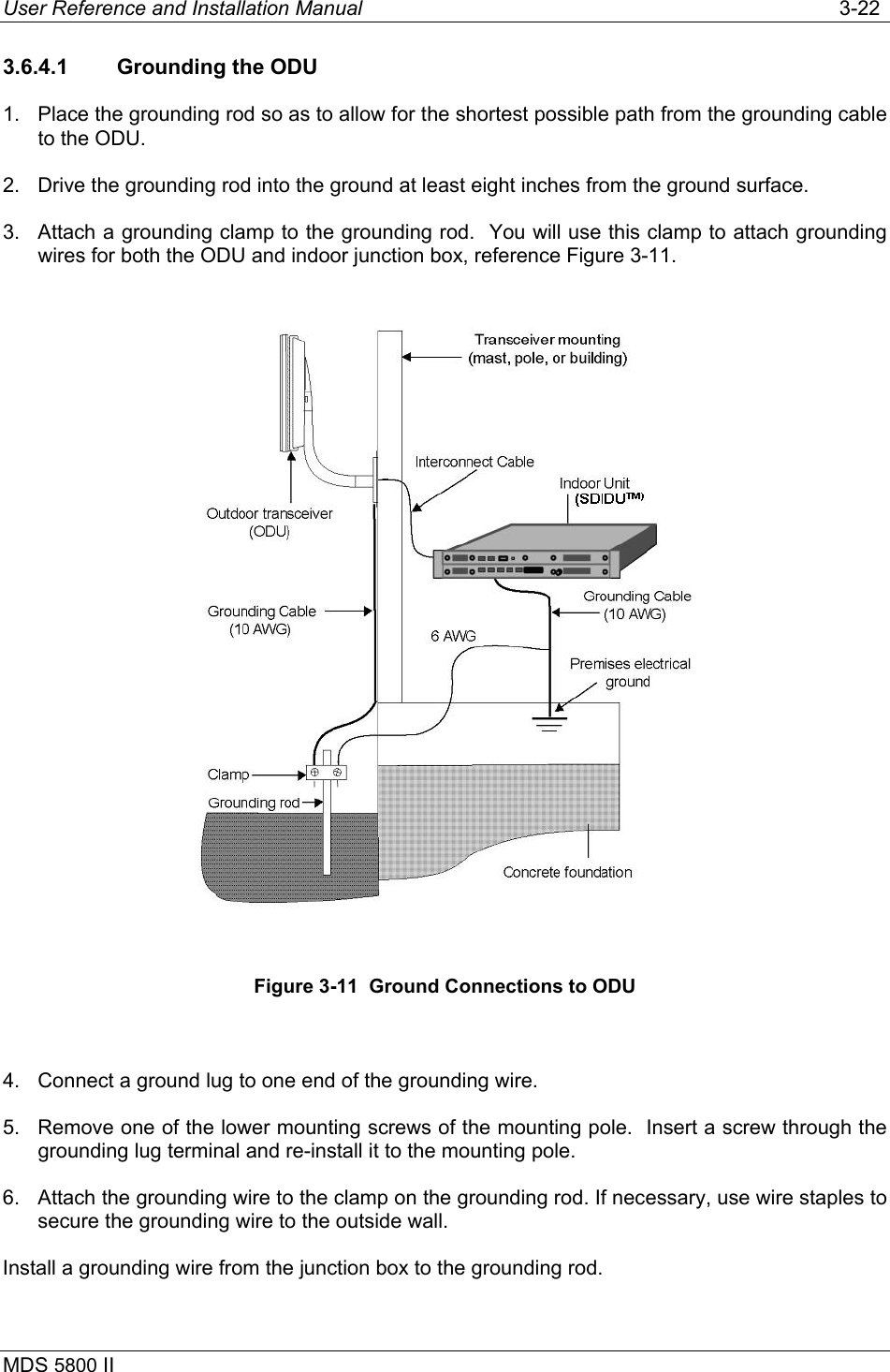 User Reference and Installation Manual   3-22 MDS 5800 II      3.6.4.1  Grounding the ODU 1.  Place the grounding rod so as to allow for the shortest possible path from the grounding cable to the ODU. 2.  Drive the grounding rod into the ground at least eight inches from the ground surface. 3.  Attach a grounding clamp to the grounding rod.  You will use this clamp to attach grounding wires for both the ODU and indoor junction box, reference Figure 3-11.  Figure 3-11  Ground Connections to ODU  4.  Connect a ground lug to one end of the grounding wire. 5.  Remove one of the lower mounting screws of the mounting pole.  Insert a screw through the grounding lug terminal and re-install it to the mounting pole. 6.  Attach the grounding wire to the clamp on the grounding rod. If necessary, use wire staples to secure the grounding wire to the outside wall. Install a grounding wire from the junction box to the grounding rod.  