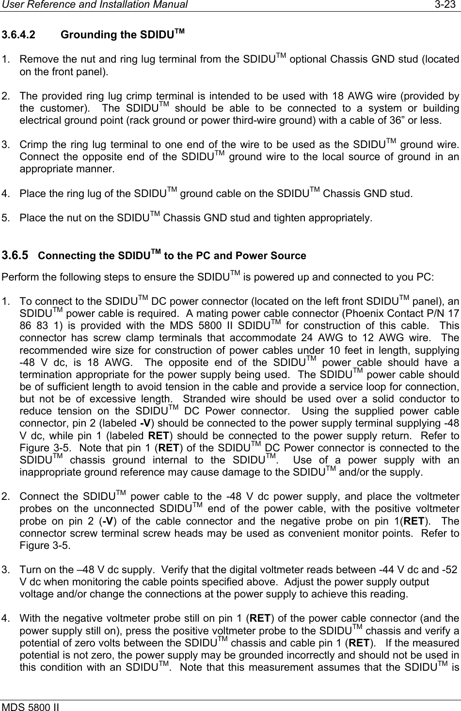 User Reference and Installation Manual   3-23 MDS 5800 II      3.6.4.2  Grounding the SDIDUTM 1.  Remove the nut and ring lug terminal from the SDIDUTM optional Chassis GND stud (located on the front panel). 2.  The provided ring lug crimp terminal is intended to be used with 18 AWG wire (provided by the customer).  The SDIDUTM should be able to be connected to a system or building electrical ground point (rack ground or power third-wire ground) with a cable of 36” or less. 3.  Crimp the ring lug terminal to one end of the wire to be used as the SDIDUTM ground wire.  Connect the opposite end of the SDIDUTM ground wire to the local source of ground in an appropriate manner. 4.  Place the ring lug of the SDIDUTM ground cable on the SDIDUTM Chassis GND stud. 5.  Place the nut on the SDIDUTM Chassis GND stud and tighten appropriately. 3.6.5  Connecting the SDIDUTM to the PC and Power Source Perform the following steps to ensure the SDIDUTM is powered up and connected to you PC: 1.  To connect to the SDIDUTM DC power connector (located on the left front SDIDUTM panel), an SDIDUTM power cable is required.  A mating power cable connector (Phoenix Contact P/N 17 86 83 1) is provided with the MDS 5800 II SDIDUTM for construction of this cable.  This connector has screw clamp terminals that accommodate 24 AWG to 12 AWG wire.  The recommended wire size for construction of power cables under 10 feet in length, supplying -48 V dc, is 18 AWG.  The opposite end of the SDIDUTM power cable should have a termination appropriate for the power supply being used.  The SDIDUTM power cable should be of sufficient length to avoid tension in the cable and provide a service loop for connection, but not be of excessive length.  Stranded wire should be used over a solid conductor to reduce tension on the SDIDUTM DC Power connector.  Using the supplied power cable connector, pin 2 (labeled -V) should be connected to the power supply terminal supplying -48 V dc, while pin 1 (labeled RET) should be connected to the power supply return.  Refer to Figure 3-5.  Note that pin 1 (RET) of the SDIDUTM DC Power connector is connected to the SDIDUTM chassis ground internal to the SDIDUTM.  Use of a power supply with an inappropriate ground reference may cause damage to the SDIDUTM and/or the supply.  2.  Connect the SDIDUTM power cable to the -48 V dc power supply, and place the voltmeter probes on the unconnected SDIDUTM end of the power cable, with the positive voltmeter probe on pin 2 (-V) of the cable connector and the negative probe on pin 1(RET).  The connector screw terminal screw heads may be used as convenient monitor points.  Refer to Figure 3-5. 3.  Turn on the –48 V dc supply.  Verify that the digital voltmeter reads between -44 V dc and -52 V dc when monitoring the cable points specified above.  Adjust the power supply output voltage and/or change the connections at the power supply to achieve this reading. 4.  With the negative voltmeter probe still on pin 1 (RET) of the power cable connector (and the power supply still on), press the positive voltmeter probe to the SDIDUTM chassis and verify a potential of zero volts between the SDIDUTM chassis and cable pin 1 (RET).   If the measured potential is not zero, the power supply may be grounded incorrectly and should not be used in this condition with an SDIDUTM.  Note that this measurement assumes that the SDIDUTM is 