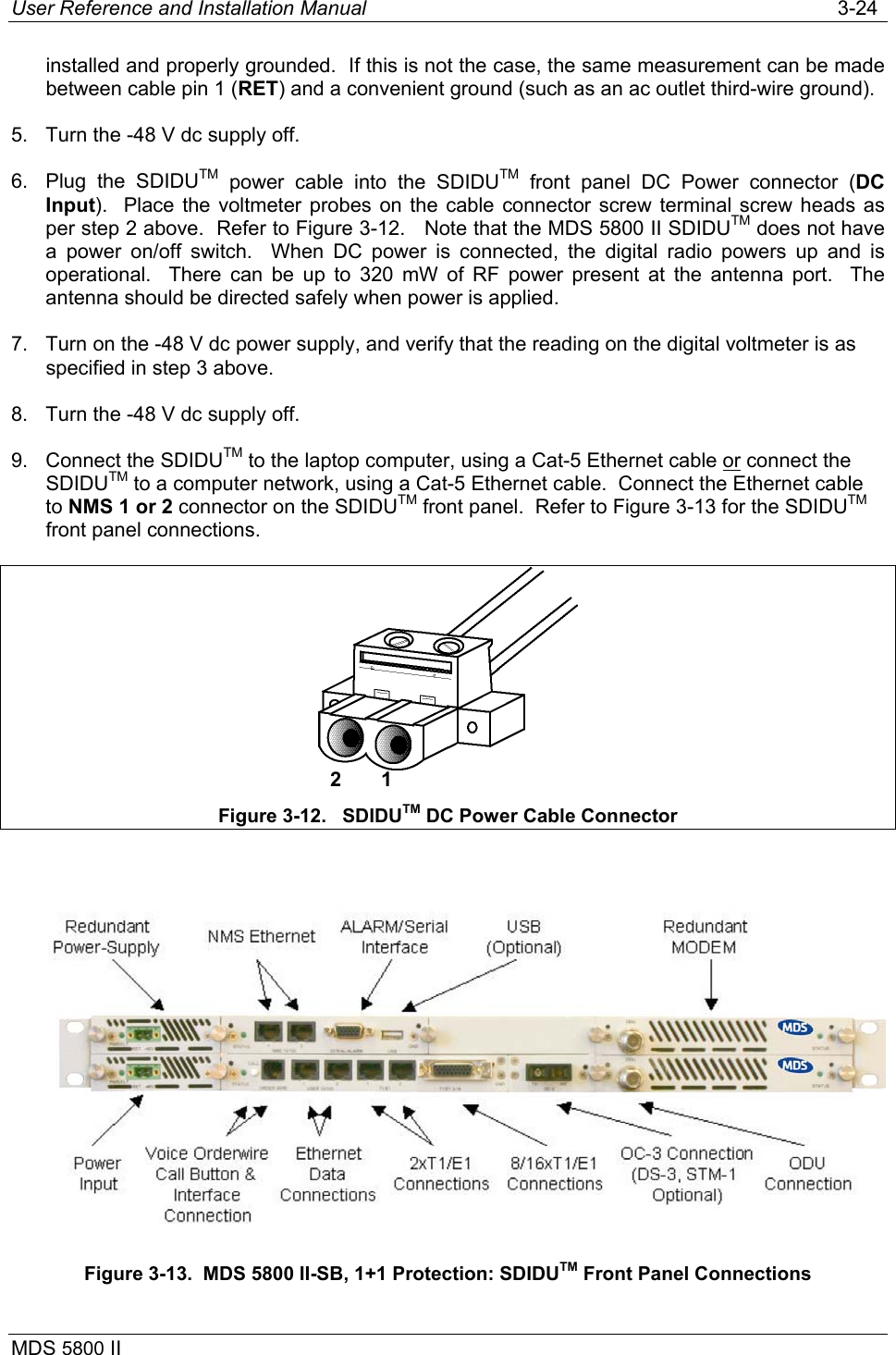 User Reference and Installation Manual   3-24 MDS 5800 II      installed and properly grounded.  If this is not the case, the same measurement can be made between cable pin 1 (RET) and a convenient ground (such as an ac outlet third-wire ground).  5.  Turn the -48 V dc supply off. 6. Plug the SDIDUTM power cable into the SDIDUTM front panel DC Power connector (DC Input).  Place the voltmeter probes on the cable connector screw terminal screw heads as per step 2 above.  Refer to Figure 3-12.   Note that the MDS 5800 II SDIDUTM does not have a power on/off switch.  When DC power is connected, the digital radio powers up and is operational.  There can be up to 320 mW of RF power present at the antenna port.  The antenna should be directed safely when power is applied. 7.  Turn on the -48 V dc power supply, and verify that the reading on the digital voltmeter is as specified in step 3 above. 8.  Turn the -48 V dc supply off. 9.  Connect the SDIDUTM to the laptop computer, using a Cat-5 Ethernet cable or connect the SDIDUTM to a computer network, using a Cat-5 Ethernet cable.  Connect the Ethernet cable to NMS 1 or 2 connector on the SDIDUTM front panel.  Refer to Figure 3-13 for the SDIDUTM front panel connections.  Figure 3-12.   SDIDUTM DC Power Cable Connector   Figure 3-13.  MDS 5800 II-SB, 1+1 Protection: SDIDUTM Front Panel Connections 2       1