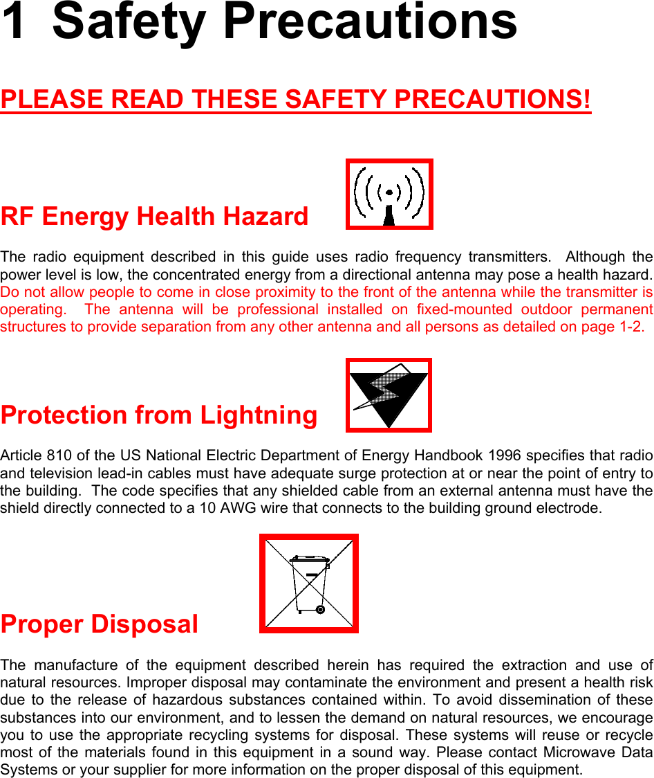 1 Safety Precautions PLEASE READ THESE SAFETY PRECAUTIONS!   RF Energy Health Hazard The radio equipment described in this guide uses radio frequency transmitters.  Although the power level is low, the concentrated energy from a directional antenna may pose a health hazard.  Do not allow people to come in close proximity to the front of the antenna while the transmitter is operating.  The antenna will be professional installed on fixed-mounted outdoor permanent structures to provide separation from any other antenna and all persons as detailed on page 1-2.  Protection from Lightning Article 810 of the US National Electric Department of Energy Handbook 1996 specifies that radio and television lead-in cables must have adequate surge protection at or near the point of entry to the building.  The code specifies that any shielded cable from an external antenna must have the shield directly connected to a 10 AWG wire that connects to the building ground electrode. Proper Disposal     The manufacture of the equipment described herein has required the extraction and use of natural resources. Improper disposal may contaminate the environment and present a health risk due to the release of hazardous substances contained within. To avoid dissemination of these substances into our environment, and to lessen the demand on natural resources, we encourage you to use the appropriate recycling systems for disposal. These systems will reuse or recycle most of the materials found in this equipment in a sound way. Please contact Microwave Data Systems or your supplier for more information on the proper disposal of this equipment. 
