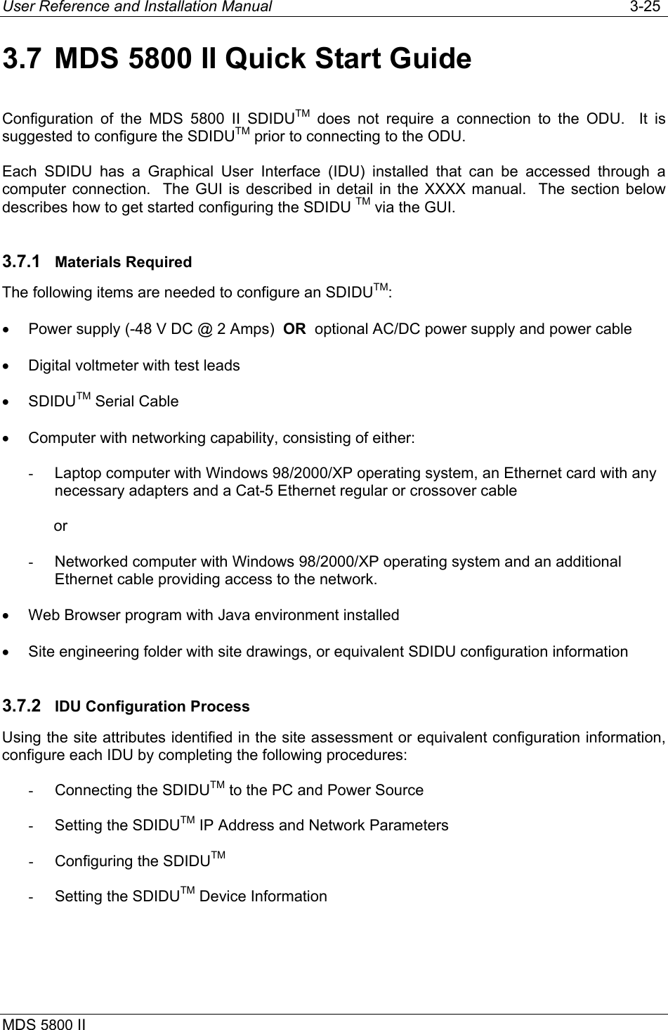 User Reference and Installation Manual   3-25 MDS 5800 II      3.7  MDS 5800 II Quick Start Guide Configuration of the MDS 5800 II SDIDUTM does not require a connection to the ODU.  It is suggested to configure the SDIDUTM prior to connecting to the ODU. Each SDIDU has a Graphical User Interface (IDU) installed that can be accessed through a computer connection.  The GUI is described in detail in the XXXX manual.  The section below  describes how to get started configuring the SDIDU TM via the GUI. 3.7.1  Materials Required The following items are needed to configure an SDIDUTM: •  Power supply (-48 V DC @ 2 Amps)  OR  optional AC/DC power supply and power cable  •  Digital voltmeter with test leads •  SDIDUTM Serial Cable •  Computer with networking capability, consisting of either: -  Laptop computer with Windows 98/2000/XP operating system, an Ethernet card with any necessary adapters and a Cat-5 Ethernet regular or crossover cable             or  -  Networked computer with Windows 98/2000/XP operating system and an additional Ethernet cable providing access to the network. •  Web Browser program with Java environment installed •  Site engineering folder with site drawings, or equivalent SDIDU configuration information 3.7.2  IDU Configuration Process Using the site attributes identified in the site assessment or equivalent configuration information, configure each IDU by completing the following procedures: -  Connecting the SDIDUTM to the PC and Power Source -  Setting the SDIDUTM IP Address and Network Parameters -  Configuring the SDIDUTM -  Setting the SDIDUTM Device Information 