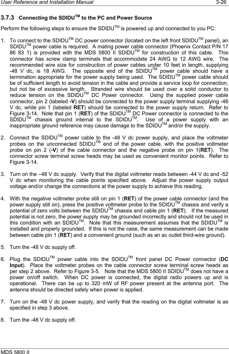 User Reference and Installation Manual   3-26 MDS 5800 II      3.7.3  Connecting the SDIDUTM to the PC and Power Source Perform the following steps to ensure the SDIDUTM is powered up and connected to you PC: 1.  To connect to the SDIDUTM DC power connector (located on the left front SDIDUTM panel), an SDIDUTM power cable is required.  A mating power cable connector (Phoenix Contact P/N 17 86 83 1) is provided with the MDS 5800 II SDIDUTM for construction of this cable.  This connector has screw clamp terminals that accommodate 24 AWG to 12 AWG wire.  The recommended wire size for construction of power cables under 10 feet in length, supplying -48 V dc, is 18 AWG.  The opposite end of the SDIDUTM power cable should have a termination appropriate for the power supply being used.  The SDIDUTM power cable should be of sufficient length to avoid tension in the cable and provide a service loop for connection, but not be of excessive length.  Stranded wire should be used over a solid conductor to reduce tension on the SDIDUTM DC Power connector.  Using the supplied power cable connector, pin 2 (labeled -V) should be connected to the power supply terminal supplying -48 V dc, while pin 1 (labeled RET) should be connected to the power supply return.  Refer to Figure 3-14.  Note that pin 1 (RET) of the SDIDUTM DC Power connector is connected to the SDIDUTM chassis ground internal to the SDIDUTM.  Use of a power supply with an inappropriate ground reference may cause damage to the SDIDUTM and/or the supply.  2.  Connect the SDIDUTM power cable to the -48 V dc power supply, and place the voltmeter probes on the unconnected SDIDUTM end of the power cable, with the positive voltmeter probe on pin 2 (-V) of the cable connector and the negative probe on pin 1(RET).  The connector screw terminal screw heads may be used as convenient monitor points.  Refer to Figure 3-14. 3.  Turn on the –48 V dc supply.  Verify that the digital voltmeter reads between -44 V dc and -52 V dc when monitoring the cable points specified above.  Adjust the power supply output voltage and/or change the connections at the power supply to achieve this reading. 4.  With the negative voltmeter probe still on pin 1 (RET) of the power cable connector (and the power supply still on), press the positive voltmeter probe to the SDIDUTM chassis and verify a potential of zero volts between the SDIDUTM chassis and cable pin 1 (RET).   If the measured potential is not zero, the power supply may be grounded incorrectly and should not be used in this condition with an SDIDUTM.  Note that this measurement assumes that the SDIDUTM is installed and properly grounded.  If this is not the case, the same measurement can be made between cable pin 1 (RET) and a convenient ground (such as an ac outlet third-wire ground). 5.  Turn the -48 V dc supply off. 6. Plug the SDIDUTM power cable into the SDIDUTM front panel DC Power connector (DC Input).  Place the voltmeter probes on the cable connector screw terminal screw heads as per step 2 above.  Refer to Figure 3-5.   Note that the MDS 5800 II SDIDUTM does not have a power on/off switch.  When DC power is connected, the digital radio powers up and is operational.  There can be up to 320 mW of RF power present at the antenna port.  The antenna should be directed safely when power is applied. 7.  Turn on the -48 V dc power supply, and verify that the reading on the digital voltmeter is as specified in step 3 above. 8.  Turn the -48 V dc supply off. 