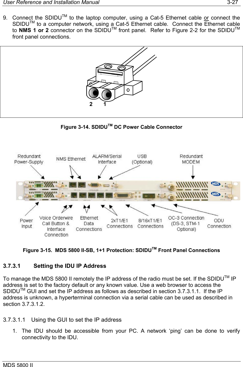 User Reference and Installation Manual   3-27 MDS 5800 II      9.  Connect the SDIDUTM to the laptop computer, using a Cat-5 Ethernet cable or connect the SDIDUTM to a computer network, using a Cat-5 Ethernet cable.  Connect the Ethernet cable to NMS 1 or 2 connector on the SDIDUTM front panel.  Refer to Figure 2-2 for the SDIDUTM front panel connections.   Figure 3-14. SDIDUTM DC Power Cable Connector   Figure 3-15.  MDS 5800 II-SB, 1+1 Protection: SDIDUTM Front Panel Connections 3.7.3.1  Setting the IDU IP Address To manage the MDS 5800 II remotely the IP address of the radio must be set. If the SDIDUTM IP address is set to the factory default or any known value. Use a web browser to access the SDIDUTM GUI and set the IP address as follows as described in section 3.7.3.1.1.  If the IP address is unknown, a hyperterminal connection via a serial cable can be used as described in section 3.7.3.1.2. 3.7.3.1.1  Using the GUI to set the IP address  1.  The IDU should be accessible from your PC. A network ‘ping’ can be done to verify connectivity to the IDU. 2       1