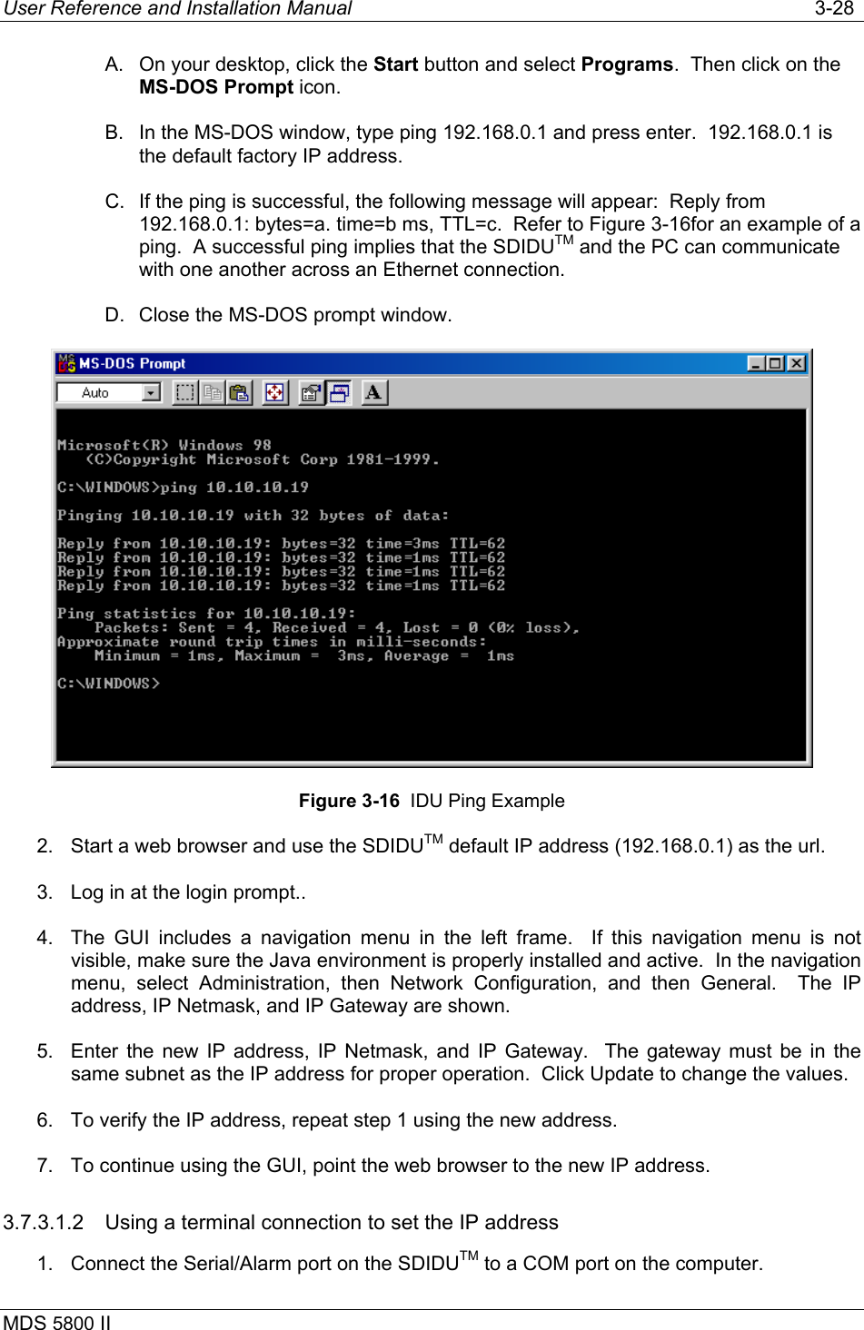 User Reference and Installation Manual   3-28 MDS 5800 II      A.  On your desktop, click the Start button and select Programs.  Then click on the MS-DOS Prompt icon. B.  In the MS-DOS window, type ping 192.168.0.1 and press enter.  192.168.0.1 is the default factory IP address. C.  If the ping is successful, the following message will appear:  Reply from 192.168.0.1: bytes=a. time=b ms, TTL=c.  Refer to Figure 3-16for an example of a ping.  A successful ping implies that the SDIDUTM and the PC can communicate with one another across an Ethernet connection. D.  Close the MS-DOS prompt window.  Figure 3-16  IDU Ping Example 2.  Start a web browser and use the SDIDUTM default IP address (192.168.0.1) as the url. 3.  Log in at the login prompt.. 4.  The GUI includes a navigation menu in the left frame.  If this navigation menu is not visible, make sure the Java environment is properly installed and active.  In the navigation menu, select Administration, then Network Configuration, and then General.  The IP address, IP Netmask, and IP Gateway are shown. 5.  Enter the new IP address, IP Netmask, and IP Gateway.  The gateway must be in the same subnet as the IP address for proper operation.  Click Update to change the values. 6.  To verify the IP address, repeat step 1 using the new address. 7.  To continue using the GUI, point the web browser to the new IP address. 3.7.3.1.2  Using a terminal connection to set the IP address 1.  Connect the Serial/Alarm port on the SDIDUTM to a COM port on the computer. 