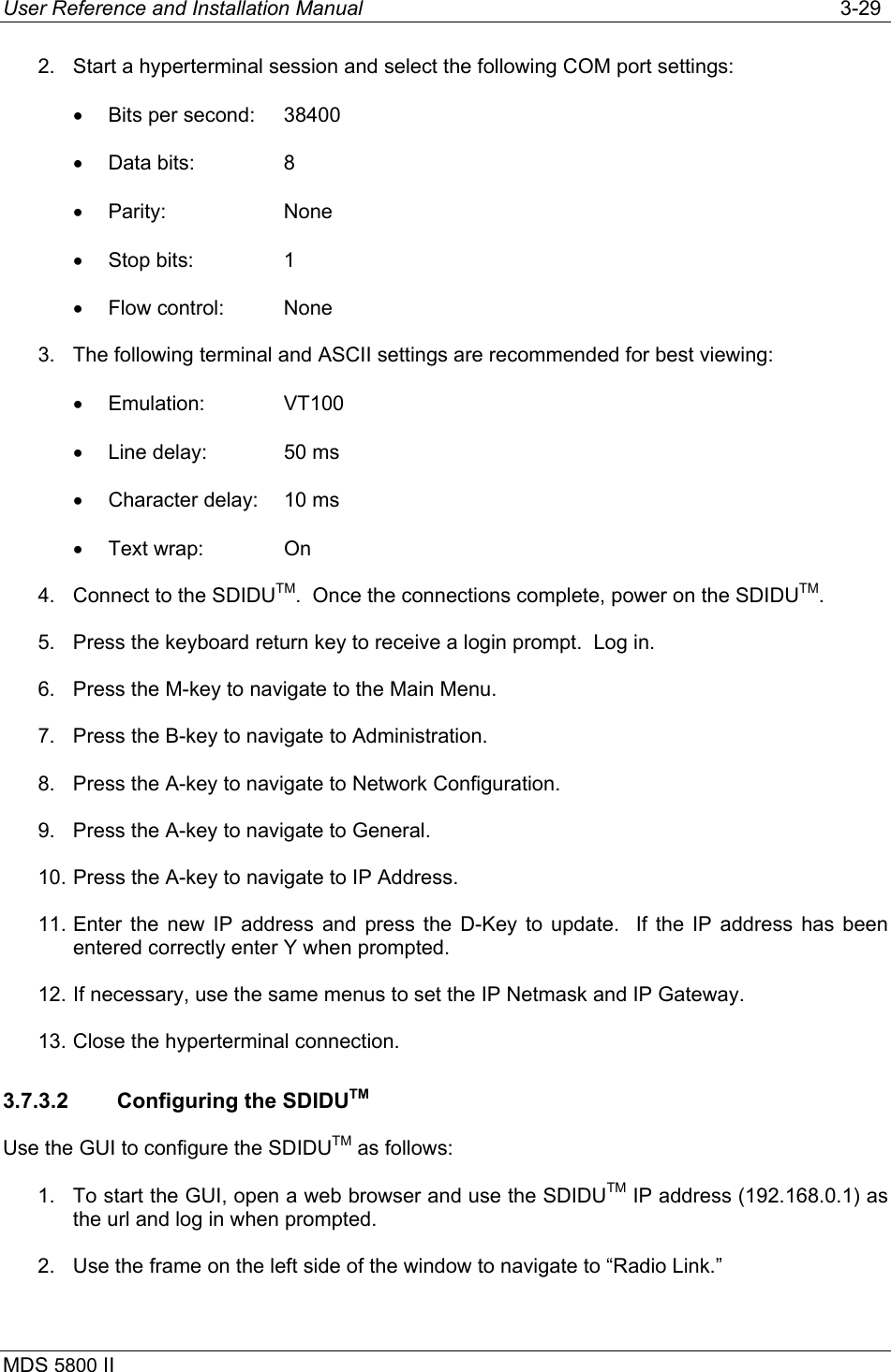 User Reference and Installation Manual   3-29 MDS 5800 II      2.  Start a hyperterminal session and select the following COM port settings: •  Bits per second:  38400 •  Data bits:    8 •  Parity:   None •  Stop bits:    1 •  Flow control:  None 3.  The following terminal and ASCII settings are recommended for best viewing: •  Emulation:   VT100 •  Line delay:   50 ms •  Character delay:  10 ms •  Text wrap:    On 4.  Connect to the SDIDUTM.  Once the connections complete, power on the SDIDUTM. 5.  Press the keyboard return key to receive a login prompt.  Log in. 6.  Press the M-key to navigate to the Main Menu. 7.  Press the B-key to navigate to Administration. 8.  Press the A-key to navigate to Network Configuration. 9.  Press the A-key to navigate to General. 10. Press the A-key to navigate to IP Address. 11. Enter the new IP address and press the D-Key to update.  If the IP address has been entered correctly enter Y when prompted. 12. If necessary, use the same menus to set the IP Netmask and IP Gateway. 13. Close the hyperterminal connection. 3.7.3.2  Configuring the SDIDUTM Use the GUI to configure the SDIDUTM as follows: 1.  To start the GUI, open a web browser and use the SDIDUTM IP address (192.168.0.1) as the url and log in when prompted. 2.  Use the frame on the left side of the window to navigate to “Radio Link.” 