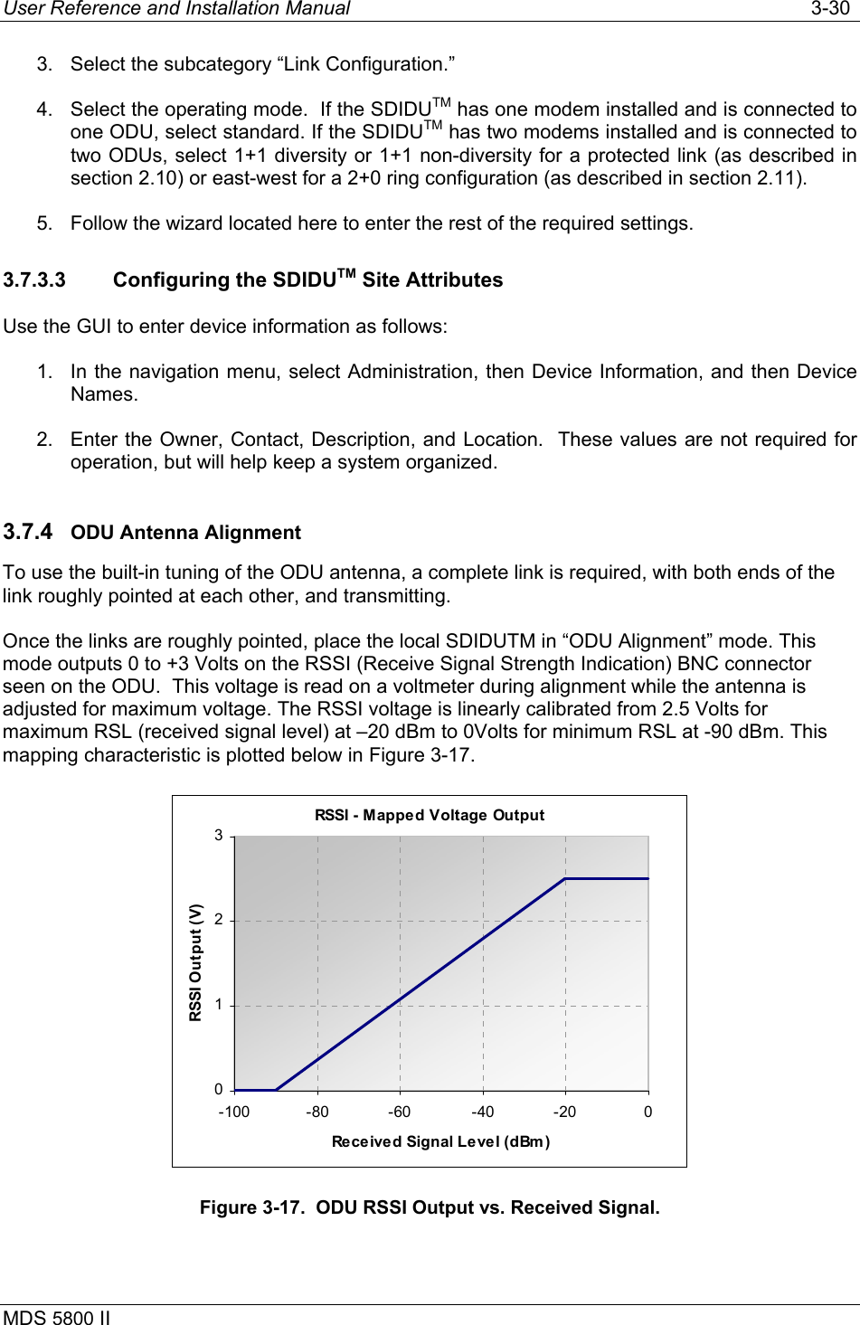 User Reference and Installation Manual   3-30 MDS 5800 II      3.  Select the subcategory “Link Configuration.” 4.  Select the operating mode.  If the SDIDUTM has one modem installed and is connected to one ODU, select standard. If the SDIDUTM has two modems installed and is connected to two ODUs, select 1+1 diversity or 1+1 non-diversity for a protected link (as described in section 2.10) or east-west for a 2+0 ring configuration (as described in section 2.11). 5.  Follow the wizard located here to enter the rest of the required settings. 3.7.3.3  Configuring the SDIDUTM Site Attributes Use the GUI to enter device information as follows: 1.  In the navigation menu, select Administration, then Device Information, and then Device Names.  2.  Enter the Owner, Contact, Description, and Location.  These values are not required for operation, but will help keep a system organized. 3.7.4  ODU Antenna Alignment To use the built-in tuning of the ODU antenna, a complete link is required, with both ends of the link roughly pointed at each other, and transmitting.  Once the links are roughly pointed, place the local SDIDUTM in “ODU Alignment” mode. This mode outputs 0 to +3 Volts on the RSSI (Receive Signal Strength Indication) BNC connector seen on the ODU.  This voltage is read on a voltmeter during alignment while the antenna is adjusted for maximum voltage. The RSSI voltage is linearly calibrated from 2.5 Volts for maximum RSL (received signal level) at –20 dBm to 0Volts for minimum RSL at -90 dBm. This mapping characteristic is plotted below in Figure 3-17. RSSI - Mapped Voltage Output0123-100 -80 -60 -40 -20 0Received Signal Level (dBm )RSSI Output (V) Figure 3-17.  ODU RSSI Output vs. Received Signal. 