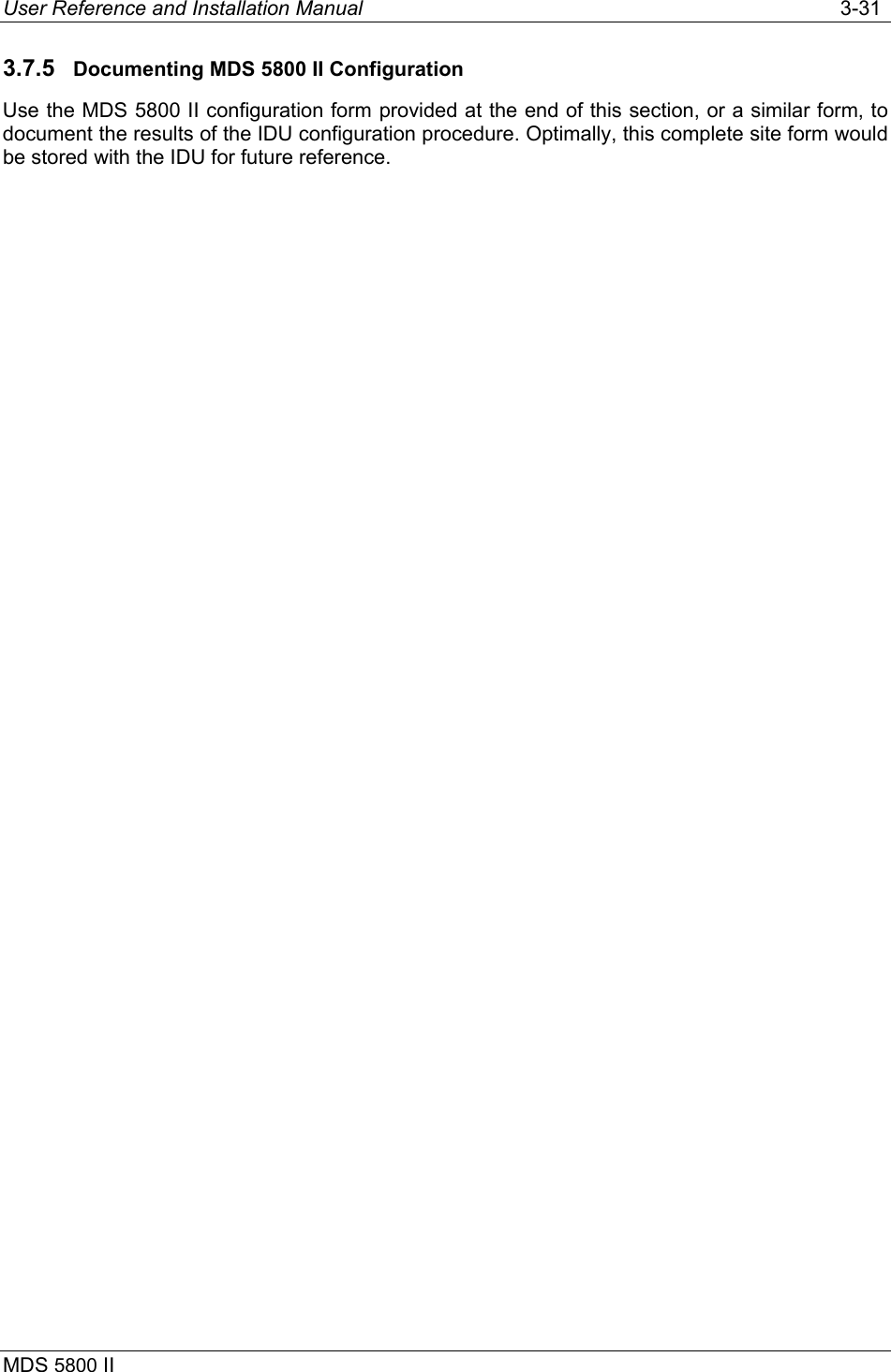 User Reference and Installation Manual   3-31 MDS 5800 II      3.7.5  Documenting MDS 5800 II Configuration Use the MDS 5800 II configuration form provided at the end of this section, or a similar form, to document the results of the IDU configuration procedure. Optimally, this complete site form would be stored with the IDU for future reference. 