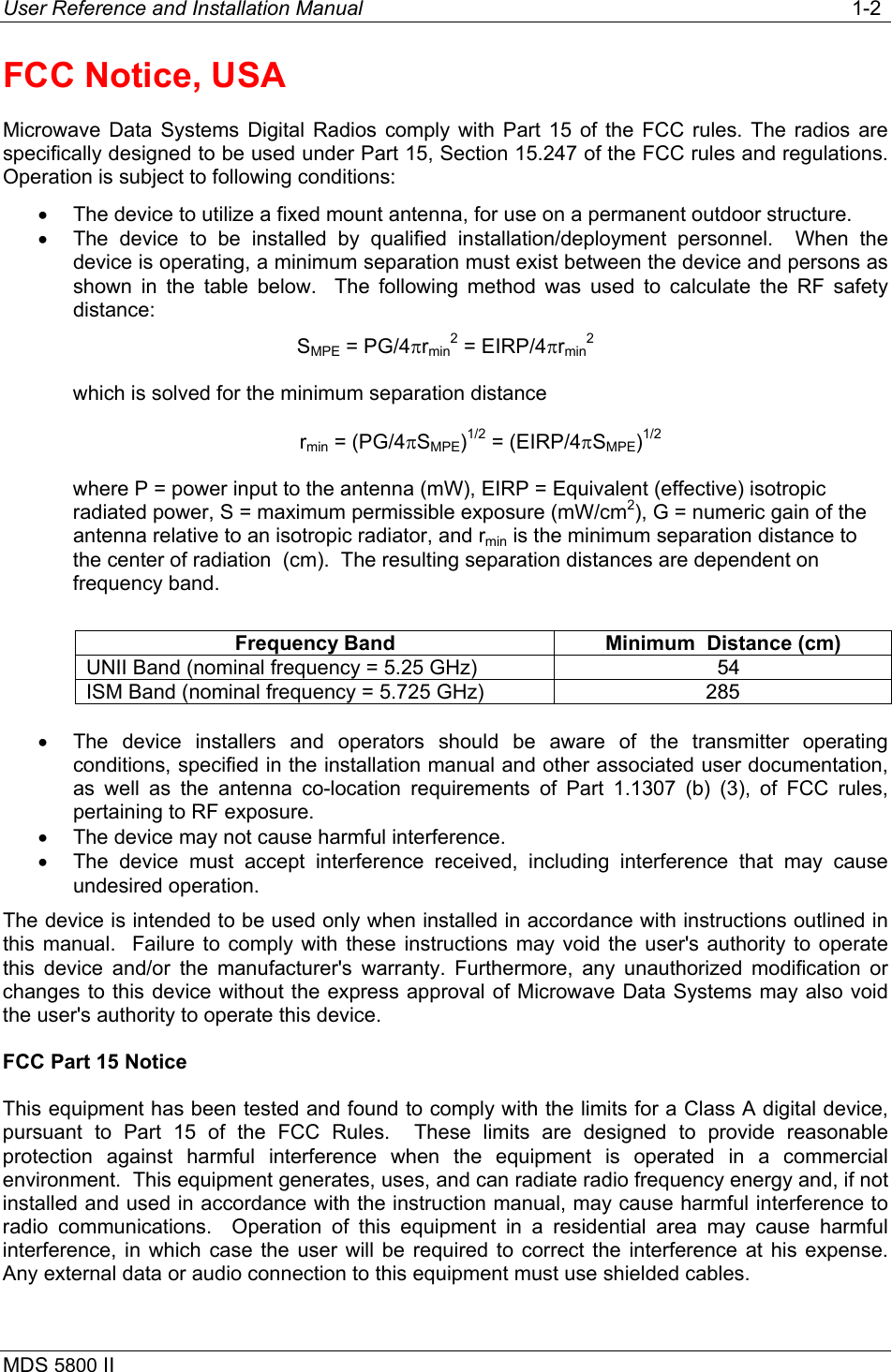 User Reference and Installation Manual   1-2 MDS 5800 II      FCC Notice, USA Microwave Data Systems Digital Radios comply with Part 15 of the FCC rules. The radios are specifically designed to be used under Part 15, Section 15.247 of the FCC rules and regulations. Operation is subject to following conditions: •  The device to utilize a fixed mount antenna, for use on a permanent outdoor structure. •  The device to be installed by qualified installation/deployment  personnel.  When the device is operating, a minimum separation must exist between the device and persons as shown in the table below.  The following method was used to calculate the RF safety distance: SMPE = PG/4πrmin2 = EIRP/4πrmin2 which is solved for the minimum separation distance rmin = (PG/4πSMPE)1/2 = (EIRP/4πSMPE)1/2 where P = power input to the antenna (mW), EIRP = Equivalent (effective) isotropic radiated power, S = maximum permissible exposure (mW/cm2), G = numeric gain of the antenna relative to an isotropic radiator, and rmin is the minimum separation distance to the center of radiation  (cm).  The resulting separation distances are dependent on frequency band.  Frequency Band  Minimum  Distance (cm) UNII Band (nominal frequency = 5.25 GHz) 54 ISM Band (nominal frequency = 5.725 GHz) 285    •  The device installers and operators should be aware of the transmitter operating conditions, specified in the installation manual and other associated user documentation, as well as the antenna co-location requirements of Part 1.1307 (b) (3), of FCC rules, pertaining to RF exposure. •  The device may not cause harmful interference. •  The device must accept interference received, including interference that may cause undesired operation. The device is intended to be used only when installed in accordance with instructions outlined in this manual.  Failure to comply with these instructions may void the user&apos;s authority to operate this device and/or the manufacturer&apos;s warranty. Furthermore, any unauthorized modification or changes to this device without the express approval of Microwave Data Systems may also void the user&apos;s authority to operate this device. FCC Part 15 Notice This equipment has been tested and found to comply with the limits for a Class A digital device, pursuant to Part 15 of the FCC Rules.  These limits are designed to provide reasonable protection against harmful interference when the equipment is operated in a commercial environment.  This equipment generates, uses, and can radiate radio frequency energy and, if not installed and used in accordance with the instruction manual, may cause harmful interference to radio communications.  Operation of this equipment in a residential area may cause harmful interference, in which case the user will be required to correct the interference at his expense.  Any external data or audio connection to this equipment must use shielded cables. 