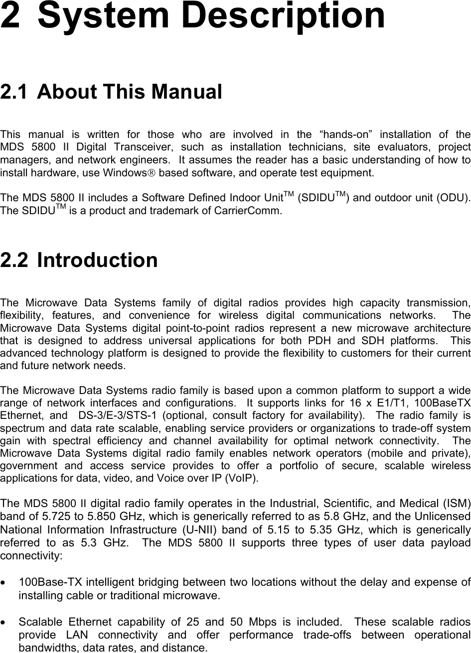 2 System Description 2.1  About This Manual This manual is written for those who are involved in the “hands-on” installation of the  MDS 5800 II Digital Transceiver, such as installation technicians, site evaluators, project managers, and network engineers.  It assumes the reader has a basic understanding of how to install hardware, use Windows based software, and operate test equipment. The MDS 5800 II includes a Software Defined Indoor UnitTM (SDIDUTM) and outdoor unit (ODU).  The SDIDUTM is a product and trademark of CarrierComm. 2.2 Introduction The Microwave Data Systems family of digital radios provides high capacity transmission, flexibility, features, and convenience for wireless digital communications networks.  The Microwave Data Systems digital point-to-point radios represent a new microwave architecture that is designed to address universal applications for both PDH and SDH platforms.  This advanced technology platform is designed to provide the flexibility to customers for their current and future network needs. The Microwave Data Systems radio family is based upon a common platform to support a wide range of network interfaces and configurations.  It supports links for 16 x E1/T1, 100BaseTX Ethernet, and  DS-3/E-3/STS-1 (optional, consult factory for availability).  The radio family is spectrum and data rate scalable, enabling service providers or organizations to trade-off system gain with spectral efficiency and channel availability for optimal network connectivity.  The Microwave Data Systems digital radio family enables network operators (mobile and private), government and access service provides to offer a portfolio of secure, scalable wireless applications for data, video, and Voice over IP (VoIP).  The MDS 5800 II digital radio family operates in the Industrial, Scientific, and Medical (ISM) band of 5.725 to 5.850 GHz, which is generically referred to as 5.8 GHz, and the Unlicensed National Information Infrastructure (U-NII) band of 5.15 to 5.35 GHz, which is generically referred to as 5.3 GHz.  The MDS 5800 II supports three types of user data payload connectivity: •  100Base-TX intelligent bridging between two locations without the delay and expense of installing cable or traditional microwave. •  Scalable Ethernet capability of 25 and 50 Mbps is included.  These scalable radios provide LAN connectivity and offer performance trade-offs between operational bandwidths, data rates, and distance.  