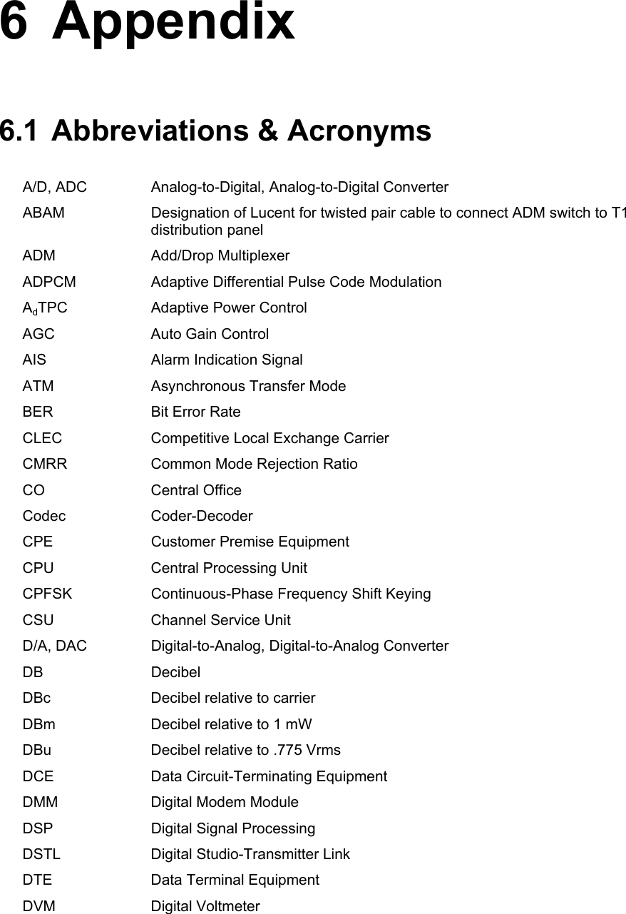 6 Appendix 6.1  Abbreviations &amp; Acronyms A/D, ADC  Analog-to-Digital, Analog-to-Digital Converter ABAM  Designation of Lucent for twisted pair cable to connect ADM switch to T1 distribution panel ADM Add/Drop Multiplexer ADPCM  Adaptive Differential Pulse Code Modulation AdTPC  Adaptive Power Control AGC  Auto Gain Control AIS  Alarm Indication Signal ATM  Asynchronous Transfer Mode BER  Bit Error Rate CLEC  Competitive Local Exchange Carrier CMRR  Common Mode Rejection Ratio CO Central Office Codec Coder-Decoder CPE  Customer Premise Equipment CPU  Central Processing Unit CPFSK  Continuous-Phase Frequency Shift Keying CSU  Channel Service Unit D/A, DAC  Digital-to-Analog, Digital-to-Analog Converter DB Decibel DBc  Decibel relative to carrier DBm  Decibel relative to 1 mW DBu  Decibel relative to .775 Vrms DCE  Data Circuit-Terminating Equipment DMM  Digital Modem Module DSP  Digital Signal Processing DSTL  Digital Studio-Transmitter Link DTE  Data Terminal Equipment DVM Digital Voltmeter 