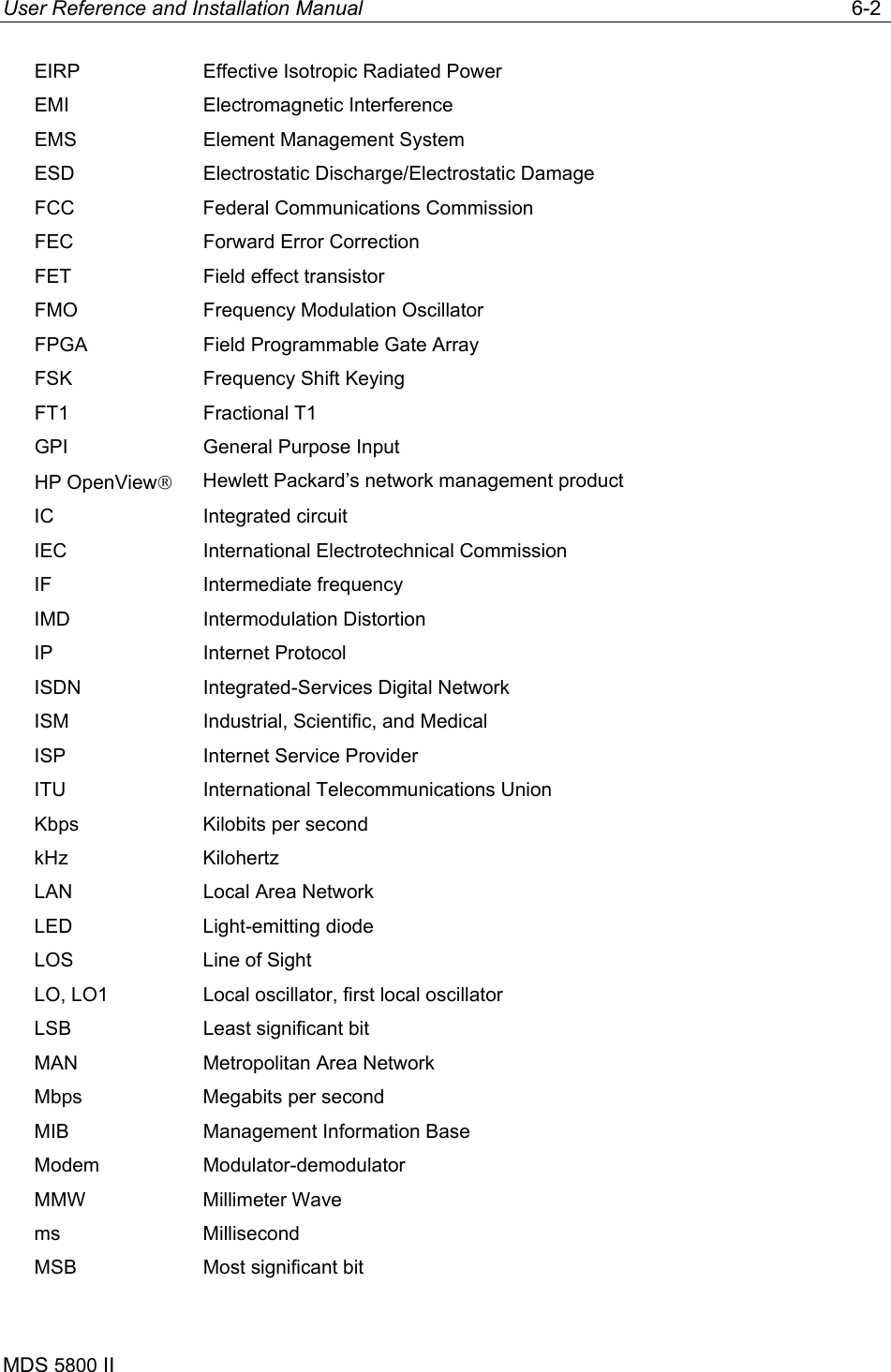 User Reference and Installation Manual   6-2 MDS 5800 II      EIRP  Effective Isotropic Radiated Power EMI Electromagnetic Interference EMS  Element Management System ESD Electrostatic Discharge/Electrostatic Damage FCC  Federal Communications Commission FEC  Forward Error Correction FET  Field effect transistor FMO  Frequency Modulation Oscillator FPGA  Field Programmable Gate Array FSK  Frequency Shift Keying FT1 Fractional T1 GPI  General Purpose Input HP OpenView Hewlett Packard’s network management product IC Integrated circuit IEC  International Electrotechnical Commission IF Intermediate frequency IMD Intermodulation Distortion IP Internet Protocol ISDN  Integrated-Services Digital Network ISM  Industrial, Scientific, and Medical ISP  Internet Service Provider ITU  International Telecommunications Union Kbps  Kilobits per second kHz Kilohertz LAN  Local Area Network LED Light-emitting diode LOS  Line of Sight LO, LO1  Local oscillator, first local oscillator LSB  Least significant bit MAN  Metropolitan Area Network Mbps  Megabits per second MIB  Management Information Base Modem Modulator-demodulator MMW Millimeter Wave ms Millisecond MSB  Most significant bit 