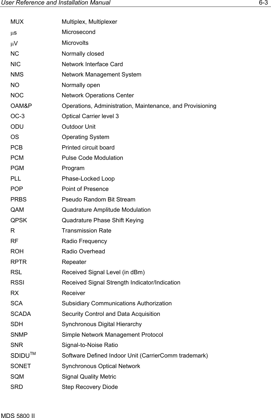 User Reference and Installation Manual   6-3 MDS 5800 II      MUX Multiplex, Multiplexer µs  Microsecond µV  Microvolts NC Normally closed NIC  Network Interface Card NMS  Network Management System NO Normally open NOC  Network Operations Center OAM&amp;P Operations, Administration, Maintenance, and Provisioning OC-3  Optical Carrier level 3 ODU Outdoor Unit OS Operating System PCB  Printed circuit board PCM  Pulse Code Modulation PGM Program PLL Phase-Locked Loop POP  Point of Presence PRBS  Pseudo Random Bit Stream QAM  Quadrature Amplitude Modulation QPSK  Quadrature Phase Shift Keying R Transmission Rate RF Radio Frequency ROH Radio Overhead RPTR Repeater RSL  Received Signal Level (in dBm) RSSI  Received Signal Strength Indicator/Indication RX Receiver SCA  Subsidiary Communications Authorization SCADA  Security Control and Data Acquisition SDH  Synchronous Digital Hierarchy SNMP  Simple Network Management Protocol SNR Signal-to-Noise Ratio SDIDUTM Software Defined Indoor Unit (CarrierComm trademark) SONET  Synchronous Optical Network SQM  Signal Quality Metric SRD  Step Recovery Diode 