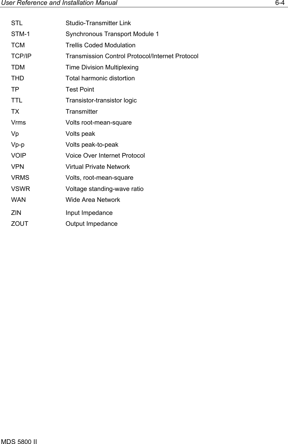 User Reference and Installation Manual   6-4 MDS 5800 II      STL Studio-Transmitter Link STM-1  Synchronous Transport Module 1 TCM  Trellis Coded Modulation TCP/IP  Transmission Control Protocol/Internet Protocol TDM  Time Division Multiplexing THD  Total harmonic distortion TP Test Point TTL Transistor-transistor logic TX Transmitter Vrms Volts root-mean-square Vp Volts peak Vp-p Volts peak-to-peak VOIP  Voice Over Internet Protocol VPN  Virtual Private Network VRMS Volts, root-mean-square VSWR  Voltage standing-wave ratio WAN  Wide Area Network ZIN Input Impedance ZOUT Output Impedance  