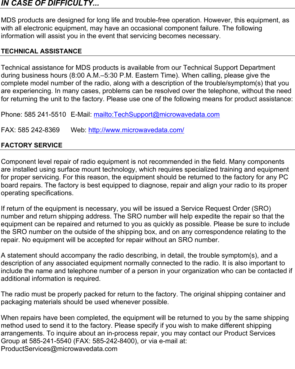      IN CASE OF DIFFICULTY... MDS products are designed for long life and trouble-free operation. However, this equipment, as with all electronic equipment, may have an occasional component failure. The following information will assist you in the event that servicing becomes necessary. TECHNICAL ASSISTANCE Technical assistance for MDS products is available from our Technical Support Department during business hours (8:00 A.M.–5:30 P.M. Eastern Time). When calling, please give the complete model number of the radio, along with a description of the trouble/symptom(s) that you are experiencing. In many cases, problems can be resolved over the telephone, without the need for returning the unit to the factory. Please use one of the following means for product assistance: Phone: 585 241-5510   E-Mail: mailto:TechSupport@microwavedata.com FAX: 585 242-8369  Web: http://www.microwavedata.com/ FACTORY SERVICE Component level repair of radio equipment is not recommended in the field. Many components are installed using surface mount technology, which requires specialized training and equipment for proper servicing. For this reason, the equipment should be returned to the factory for any PC board repairs. The factory is best equipped to diagnose, repair and align your radio to its proper operating specifications. If return of the equipment is necessary, you will be issued a Service Request Order (SRO) number and return shipping address. The SRO number will help expedite the repair so that the equipment can be repaired and returned to you as quickly as possible. Please be sure to include the SRO number on the outside of the shipping box, and on any correspondence relating to the repair. No equipment will be accepted for repair without an SRO number. A statement should accompany the radio describing, in detail, the trouble symptom(s), and a description of any associated equipment normally connected to the radio. It is also important to include the name and telephone number of a person in your organization who can be contacted if additional information is required. The radio must be properly packed for return to the factory. The original shipping container and packaging materials should be used whenever possible.  When repairs have been completed, the equipment will be returned to you by the same shipping method used to send it to the factory. Please specify if you wish to make different shipping arrangements. To inquire about an in-process repair, you may contact our Product Services Group at 585-241-5540 (FAX: 585-242-8400), or via e-mail at: ProductServices@microwavedata.com  
