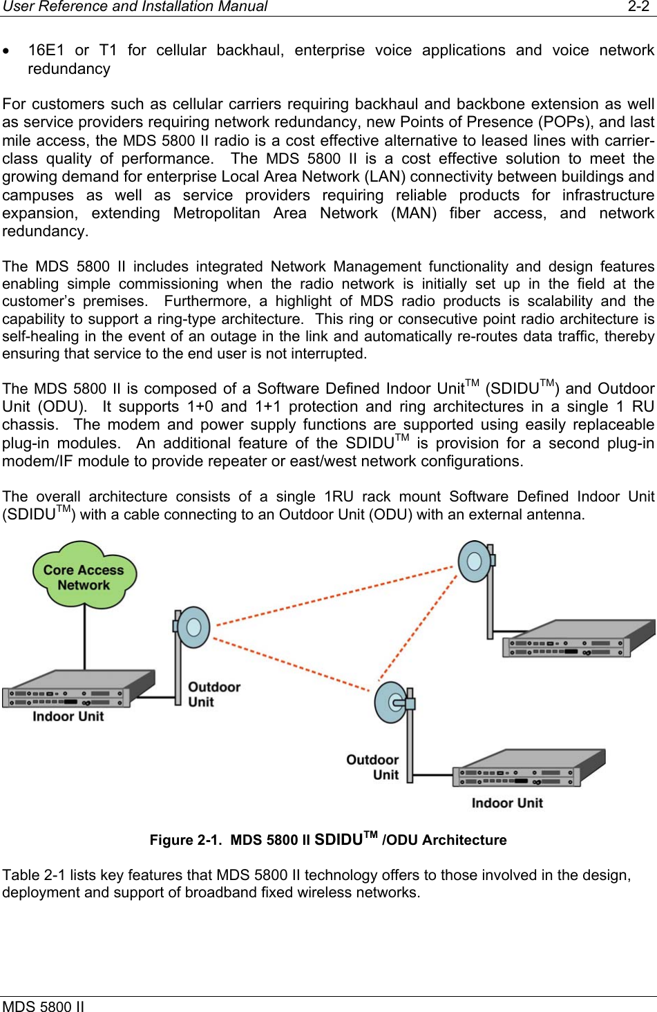 User Reference and Installation Manual   2-2 MDS 5800 II      •  16E1 or T1 for cellular backhaul, enterprise voice applications and voice network redundancy For customers such as cellular carriers requiring backhaul and backbone extension as well as service providers requiring network redundancy, new Points of Presence (POPs), and last mile access, the MDS 5800 II radio is a cost effective alternative to leased lines with carrier-class quality of performance.  The MDS 5800 II is a cost effective solution to meet the growing demand for enterprise Local Area Network (LAN) connectivity between buildings and campuses as well as service providers requiring reliable products for infrastructure expansion, extending Metropolitan Area Network (MAN) fiber access, and network redundancy. The MDS 5800 II includes integrated Network Management functionality and design features enabling simple commissioning when the radio network is initially set up in the field at the customer’s premises.  Furthermore, a highlight of MDS radio products is scalability and the capability to support a ring-type architecture.  This ring or consecutive point radio architecture is self-healing in the event of an outage in the link and automatically re-routes data traffic, thereby ensuring that service to the end user is not interrupted. The MDS 5800 II is composed of a Software Defined Indoor UnitTM (SDIDUTM) and Outdoor Unit (ODU).  It supports 1+0 and 1+1 protection and ring architectures in a single 1 RU chassis.  The modem and power supply functions are supported using easily replaceable plug-in modules.  An additional feature of the SDIDUTM is provision for a second plug-in modem/IF module to provide repeater or east/west network configurations. The overall architecture consists of a single 1RU rack mount Software Defined Indoor Unit (SDIDUTM) with a cable connecting to an Outdoor Unit (ODU) with an external antenna.  Figure 2-1.  MDS 5800 II SDIDUTM /ODU Architecture Table 2-1 lists key features that MDS 5800 II technology offers to those involved in the design, deployment and support of broadband fixed wireless networks. 